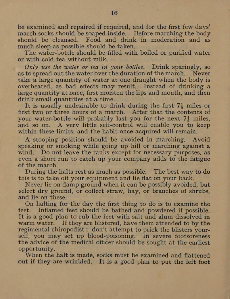 be examined and repaired if required, and for the first few days’ march socks should be soaped inside. Before marching the body should be cleansed. Food and drink in moderation and as much sleep as possible should be taken. The water-bottle should be filled with boiled or purified water or with cold tea without milk. Only use the water or tea in your bottles. Drink sparingly, so as to spread out the water over the duration of the march. Never take a large quantity of water at one draught when the body is overheated, as bad effects may result. Instead of drinking a large quantity at once, first moisten the lips and mouth, and then drink small quantities at a time. It is usually undesirable to drink during the first 74 miles or first two or three hours of a march. After that the contents of your water-bottle will probably last you for the next 74 miles, and so on. A very little self-control will enable you to keep within these limits, and the habit once acquired will remain. A stooping position should be avoided in marching. Avoid speaking or smoking while going up hill or marching against a wind. Do not leave the ranks except for necessary purposes, as even a short run to catch up your company adds to the fatigue of the march. During the halts rest as much as possible. The best way to do this is to take off your equipment and lie flat on your back. Never lie on damp ground when it can be possibly avoided, but select dry ground, or collect straw, hay, or branches of shrubs, and lie on these. On halting for the day the first thing to do is to examine the feet. Inflamed feet should be bathed and powdered if possible. It is a good plan to rub the feet with salt and alum dissolved in warm water. If they are blistered, have them attended to by the regimental chiropodist : don’t attempt to prick the blisters your- self, you may set up blood-poisoning. In severe footsoreness the advice of the medical officer should be sought at the earliest opportunity. When the halt is made, socks must be examined and flattened out if they are wrinkled. It is a good plan to put the left foot