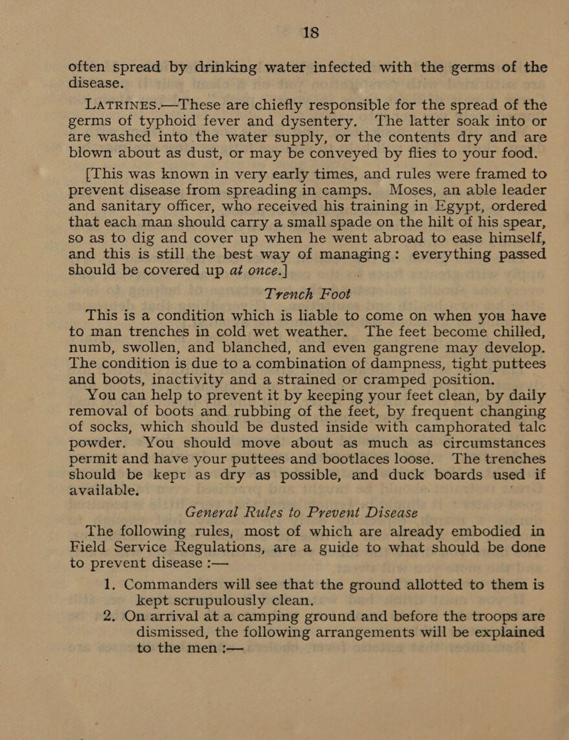 often spread by drinking water infected with the germs of the disease. LaTRINES.—These are chiefly responsible for the spread of the germs of typhoid fever and dysentery. The latter soak into or are washed into the water supply, or the contents dry and are blown about as dust, or may be conveyed by flies to your food. [This was known in very early times, and rules were framed to prevent disease from spreading in camps. Moses, an able leader and sanitary officer, who received his training in Egypt, ordered that each man should carry a small spade on the hilt of his spear, so as to dig and cover up when he went abroad to ease himself, and this is still the best way of managing: everything passed should be covered up at once.] Trench Foot This is a condition which is liable to come on when you have to man trenches in cold wet weather. The feet become chilled, numb, swollen, and blanched, and even gangrene may develop. The condition is due to a combination of dampness, tight puttees and boots, inactivity and a strained or cramped position. You can help to prevent it by keeping your feet clean, by daily removal of boots and rubbing of the feet, by frequent changing of socks, which should be dusted inside with camphorated talc powder. You should move about as much as circumstances permit and have your puttees and bootlaces loose. The trenches should be kept as dry as possible, and pitied boards used if available. General Rules to Prevent Disease The following rules, most of which are already embodied in Field Service Regulations, are a guide to what should be done to prevent disease :— 1, Commanders will see that the ground allotted to them is kept scrupulously clean. 2. On arrival at a camping ground and before the troops are dismissed, the following arrangements will be explained to the men :—