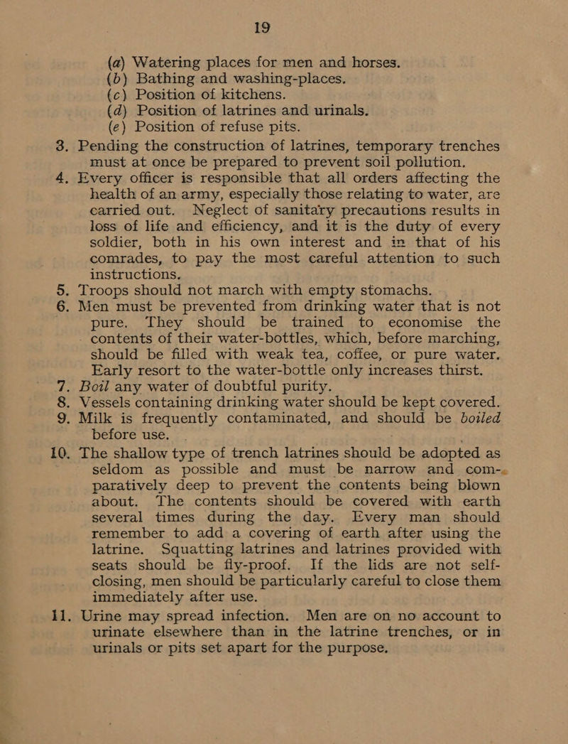 OMNI (a) Watering places for men and horses. (b) Bathing and washing-places. (c) Position of kitchens. (d) Position of latrines and urinals. (e) Position of refuse pits. Pending the construction of latrines, temporary trenches must at once be prepared to prevent soil pollution. Every officer is responsible that all orders affecting the health of an army, especially those relating to water, are carried out. Neglect of sanitary precautions results in loss of life and efficiency, and it is the duty of every soldier, both in his own interest and im that of his comrades, to pay the most careful attention to such instructions. Troops should not march with empty stomachs. Men must be prevented from drinking water that is not pure. They should be trained to economise the - contents of their water-bottles, which, before marching, should be filled with weak tea, coffee, or pure water. Early resort to the water-bottle only increases thirst. Bowl any water of doubtful purity. Vessels containing drinking water should be kept covered. before use. seldom as possible and must be narrow and com-, paratively deep to prevent the contents being blown about. The contents should be covered with earth several times during the day. Every man should remember to add a covering of earth after using the latrine. Squatting latrines and latrines provided with seats should be fly-proof. If the lids are not self- closing, men should be particularly careful to close them immediately after use. Urine may spread infection. Men are on no account to urinate elsewhere than in the latrine trenches, or in urinals or pits set apart for the purpose.
