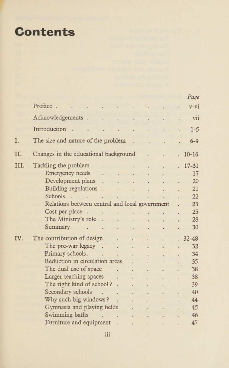 II. Emergency needs Development plans Building regulations . Schools ; , : Relations between central and local government Cost per place . The Ministry’s role Summary The pre-war legacy Primary schools. Reduction in circulation areas The dual use of space Larger teaching spaces The right kind of school? . Secondary schools Why such big windows ? Gymnasia and playing fields Swimming baths Furniture and equipment iii Page V-V1 Vil 1-5 6-9 17 20 Pa 22 23 Za 28 30 32 34 35 38 38 39 40 44 45 46 47