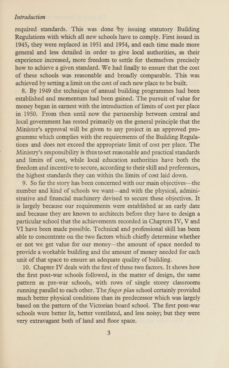 required standards. This was done ‘by issuing statutory Building Regulations with which all new schools have to comply. First issued in 1945, they were replaced in 1951 and 1954, and each time made more general and less detailed in order to give local authorities, as their experience increased, more freedom to settle for themselves precisely how to achieve a given standard. We had finally to ensure that the cost of these schools was reasonable and broadly comparable. This was achieved by setting a limit on the cost of each new place to be built. 8. By 1949 the technique of annual building programmes had been established and momentum had been gained. The pursuit of value for money began in earnest with the introduction of limits of cost per place in 1950. From then until now the partnership between central and local government has rested primarily on the general principle that the Minister’s approval will be given to any project in an approved pro- gramme which complies with the requirements of the Building Regula- tions and does not exceed the appropriate limit of cost per place. The Ministry’s responsibility is thus toset reasonable and practical standards and limits of cost, while local education authorities have both the freedom and incentive to secure, according to their skill and preferences, the highest standards they can within the limits of cost laid down. 9. So far the story has been concerned with our main objectives-——the number and kind of schools we want—and with the physical, admini- strative and financial machinery devised to secure these objectives. It is largely because our requirements were established at an early date and because they are known to architects before they have to design a particular school that the achievements recorded in Chapters IV, V and VI have been made possible. Technical and professional skill has been able to concentrate on the two factors which chiefly determine whether or not we get value for our money—the amount of space needed to provide a workable building and the amount of money needed for each unit of that space to ensure an adequate quality of building. 10. Chapter IV deals with the first of these two factors. It shows how the first post-war schools followed, in the matter of design, the same pattern as pre-war schools, with rows of single storey classrooms running parallel to each other. The finger plan school certainly provided much better physical conditions than its predecessor which was largely based on the pattern of the Victorian board school. The first post-war schools were better lit, better ventilated, and less noisy; but they were very extravagant both of land and floor space.