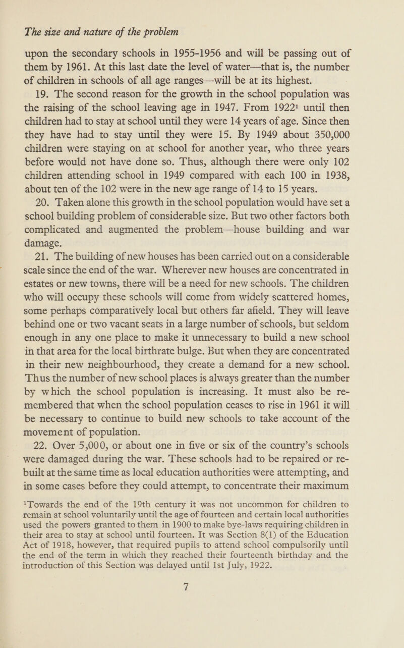 upon the secondary schools in 1955-1956 and will be passing out of them by 1961. At this last date the level of water—that is, the number of children in schools of all age ranges—will be at its highest. 19. The second reason for the growth in the school population was the raising of the school leaving age in 1947. From 1922: until then children had to stay at school until they were 14 years of age. Since then they have had to stay until they were 15. By 1949 about 350,000 children were staying on at school for another year, who three years before would not have done so. Thus, although there were only 102 children attending school in 1949 compared with each 100 in 1938, about ten of the 102 were in the new age range of 14 to 15 years. 20. Taken alone this growth in the school population would have set a school building problem of considerable size. But two other factors both complicated and augmented the problem—house building and war damage. 21. The building of new houses has been carried out on a considerable scale since the end of the war. Wherever new houses are concentrated in estates or new towns, there will be a need for new schools. The children who will occupy these schools will come from widely scattered homes, some perhaps comparatively local but others far afield. They will leave behind one or two vacant seats in a large number of schools, but seldom enough in any one place to make it unnecessary to build a new school in that area for the local birthrate bulge. But when they are concentrated in their new neighbourhood, they create a demand for a new school. Thus the number of new school places is always greater than the number by which the school population is increasing. It must also be re- membered that when the school population ceases to rise in 1961 it will be necessary to continue to build new schools to take account of the movement of population. 22. Over 5,000, or about one in five or six of the country’s schools were damaged during the war. These schools had to be repaired or re- built at the same time as local education authorities were attempting, and in some cases before they could attempt, to concentrate their maximum 1Towards the end of the 19th century it was not uncommon for children to remain at school voluntarily until the age of fourteen and certain local authorities used the powers granted to them in 1900 to make bye-laws requiring children in their area to stay at school until fourteen. It was Section 8(1) of the Education Act of 1918, however, that required pupils to attend school compulsorily until the end of the term in which they reached their fourteenth birthday and the introduction of this Section was delayed until Ist July, 1922.