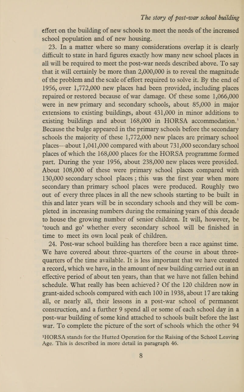 effort on the building of new schools to meet the needs of the increased school population and of new housing. 23. In a matter where so many considerations overlap it is clearly difficult to state in hard figures exactly how many new school places in all will be required to meet the post-war needs described above. To say that it will certainly be more than 2,000,000 is to reveal the magnitude of the problem and the scale of effort required to solve it. By the end of 1956, over 1,772,000 new places had been provided, including places repaired or restored because of war damage. Of these some 1,066,000 were in new primary and secondary schools, about 85,000 in major extensions to existing buildings, about 431,000 in minor additions to existing buildings and about 168,000 in HORSA accommodation.* Because the bulge appeared in the primary schools before the secondary schools the majority of these 1,772,000 new places are primary school places—--about 1,041,000 compared with about 731,000 secondary school places of which the 168,000 places for the HORSA programme formed part. During the year 1956, about 238,000 new places were provided. About 108,000 of these were primary school places compared with 130,000 secondary school places ; this was the first year when more secondary than primary school places were produced. Roughly two out of every three places in all the new schools starting to be built in this and later years will be in secondary schools and they will be com- pleted in increasing numbers during the remaining years of this decade to house the growing number of senior children. It will, however, be ‘touch and go’ whether every secondary school will be finished in time to meet its own local peak of children. 24. Post-war school building has therefore been a race against time. — We have covered about three-quarters of the course in about three- quarters of the time available. It is less important that we have created a record, which we have, in the amount of new building carried out in an effective period of about ten years, than that we have not fallen behind schedule. What really has been achieved ? Of the 120 children now in grant-aided schools compared with each 100 in 1938, about 17 are taking all, or nearly all, their lessons in a post-war school of permanent construction, and a further 9 spend all or some of each school day in a post-war building of some kind attached to schools built before the last war. To complete the picture of the sort of schools which the other 94 1HORSA stands for the Hutted Operation for the Raising of the School Leaving Age. This is described in more detail in paragraph 46.