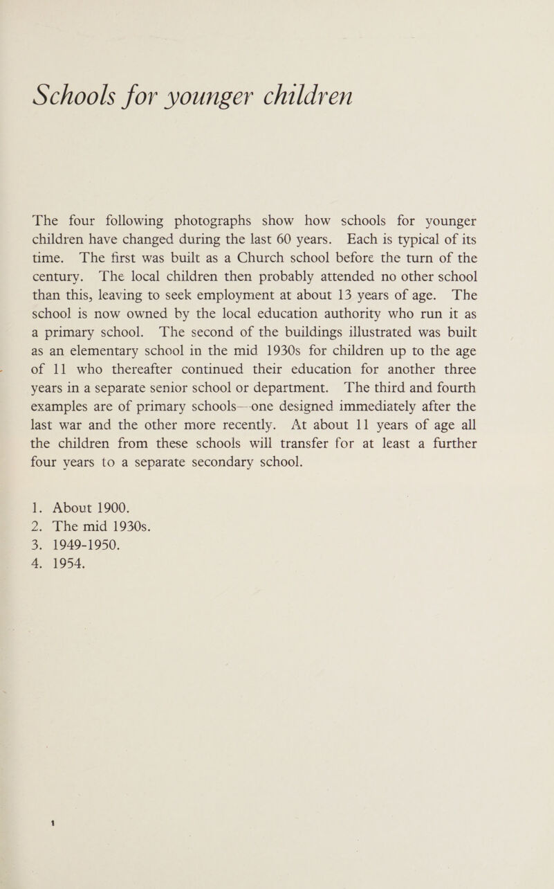Schools for younger children The four following photographs show how schools for younger children have changed during the last 60 years. Each is typical of its time. The first was built as a Church school before the turn of the century. The local children then probably attended no other school than this, leaving to seek employment at about 13 years of age. The school is now owned by the local education authority who run it as a primary school. The second of the buildings illustrated was built as an elementary school in the mid 1930s for children up to the age of 11 who thereafter continued their education for another three years in a separate senior school or department. The third and fourth examples are of primary schools—-one designed immediately after the last war and the other more recently. At about 11 years of age all the children from these schools will transfer for at least a further four years to a separate secondary school. About 1900. The mid 1930s. 1949-1950. 1954, el po