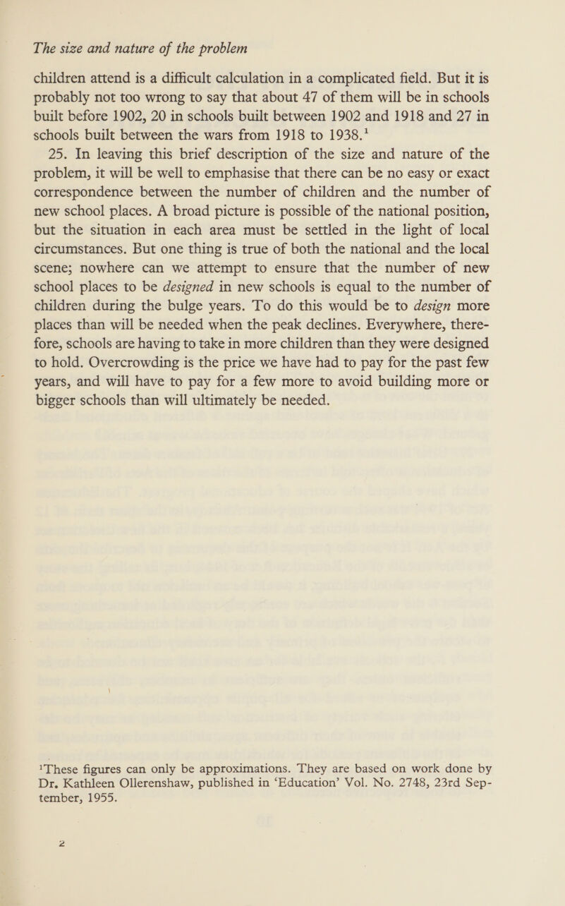children attend is a difficult calculation in a complicated field. But it is probably not too wrong to say that about 47 of them will be in schools built before 1902, 20 in schools built between 1902 and 1918 and 27 in schools built between the wars from 1918 to 1938.* 25. In leaving this brief description of the size and nature of the problem, it will be well to emphasise that there can be no easy or exact correspondence between the number of children and the number of new school places. A broad picture is possible of the national position, but the situation in each area must be settled in the light of local circumstances. But one thing is true of both the national and the local scene; nowhere can we attempt to ensure that the number of new school places to be designed in new schools is equal to the number of children during the bulge years. To do this would be to design more places than will be needed when the peak declines. Everywhere, there- fore, schools are having to take in more children than they were designed to hold. Overcrowding is the price we have had to pay for the past few years, and will have to pay for a few more to avoid building more or bigger schools than will ultimately be needed. 1 These figures can only be approximations. They are based on work done by Dr. Kathleen Ollerenshaw, published in ‘Education’ Vol. No. 2748, 23rd Sep-
