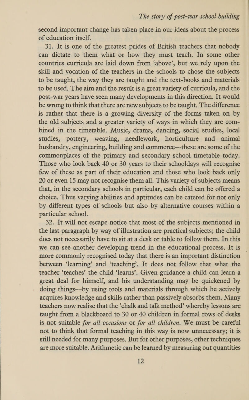  of education itself. 31. It is one of the greatest prides of British teachers that nobody can dictate to them what or how they must teach. In some other countries curricula are laid down from ‘above’, but we rely upon the skill and vocation of the teachers in the schools to chose the subjects to be taught, the way they are taught and the text-books and materials to be used. The aim and the result is a great variety of curricula, and the post-war years have seen many developments in this direction. It would be wrong to think that there are new subjects to be taught. The difference is rather that there is a growing diversity of the forms taken on by the old subjects and a greater variety of ways in which they are com- bined in the timetable. Music, drama, dancing, social studies, local studies, pottery, weaving, needlework, horticulture and animal husbandry, engineering, building and commerce—-these are some of the commonplaces of the primary and secondary school timetable today. Those who look back 40 or 30 years to their schooldays will recognise few of these as part of their education and those who look back only 20 or even 15 may not recognise them all. This variety of subjects means that, in the secondary schools in particular, each child can be offered a choice. Thus varying abilities and aptitudes can be catered for not only by different types of schools but also by alternative courses within a particular school. 32. It will not escape notice that most of the subjects mentioned in the last paragraph by way of illustration are practical subjects; the child does not necessarily have to sit at a desk or table to follow them. In this we can see another developing trend in the educational process. It is | more commonly recognised today that there is an important distinction between ‘learning’ and ‘teaching’. It does not follow that what the teacher ‘teaches’ the child ‘learns’. Given guidance a child can learn a great deal for himself, and his understanding may be quickened by doing things——-by using tools and materials through which he actively acquires knowledge and skills rather than passively absorbs them. Many teachers now realise that the ‘chalk and talk method’ whereby lessons are taught from a blackboard to 30 or 40 children in formal rows of desks is not suitable for all occasions or for all children. We must be careful not to think that formal teaching in this way is now unnecessary; it is still needed for many purposes. But for other purposes, other techniques are more suitable. Arithmetic can be learned by measuring out quantities 12