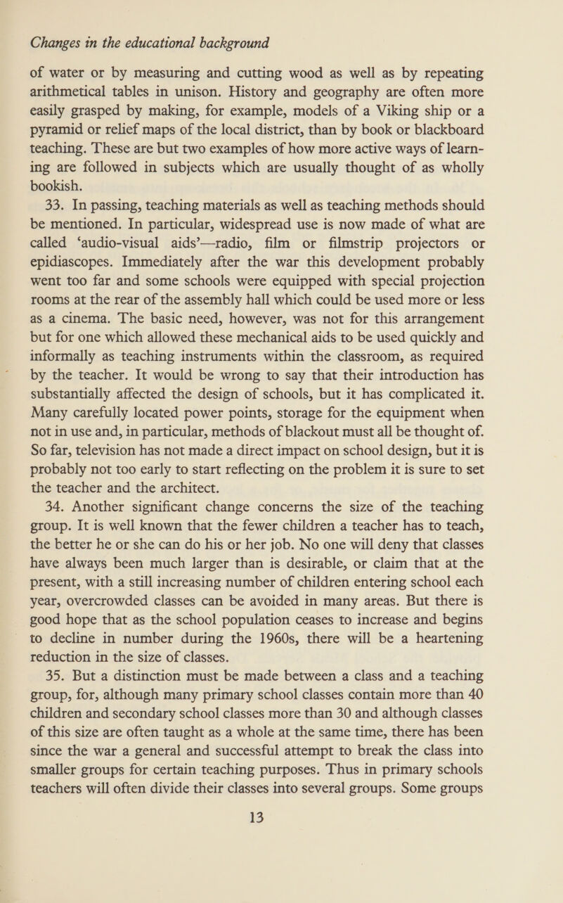 of water or by measuring and cutting wood as well as by repeating arithmetical tables in unison. History and geography are often more easily grasped by making, for example, models of a Viking ship or a pyramid or relief maps of the local district, than by book or blackboard teaching. These are but two examples of how more active ways of learn- ing are followed in subjects which are usually thought of as wholly bookish. 33. In passing, teaching materials as well as teaching methods should be mentioned. In particular, widespread use is now made of what are called ‘audio-visual aids’—radio, film or filmstrip projectors or epidiascopes. Immediately after the war this development probably went too far and some schools were equipped with special projection rooms at the rear of the assembly hall which could be used more or less as a cinema. The basic need, however, was not for this arrangement but for one which allowed these mechanical aids to be used quickly and informally as teaching instruments within the classroom, as required by the teacher. It would be wrong to say that their introduction has substantially affected the design of schools, but it has complicated it. Many carefully located power points, storage for the equipment when not in use and, in particular, methods of blackout must all be thought of. So far, television has not made a direct impact on school design, but it is probably not too early to start reflecting on the problem it is sure to set the teacher and the architect. 34. Another significant change concerns the size of the teaching group. It is well known that the fewer children a teacher has to teach, the better he or she can do his or her job. No one will deny that classes have always been much larger than is desirable, or claim that at the present, with a still increasing number of children entering school each year, overcrowded classes can be avoided in many areas. But there is good hope that as the school population ceases to increase and begins to decline in number during the 1960s, there will be a heartening reduction in the size of classes. 35. But a distinction must be made between a class and a teaching group, for, although many primary school classes contain more than 40 children and secondary school classes more than 30 and although classes of this size are often taught as a whole at the same time, there has been since the war a general and successful attempt to break the class into smaller groups for certain teaching purposes. Thus in primary schools teachers will often divide their classes into several groups. Some groups