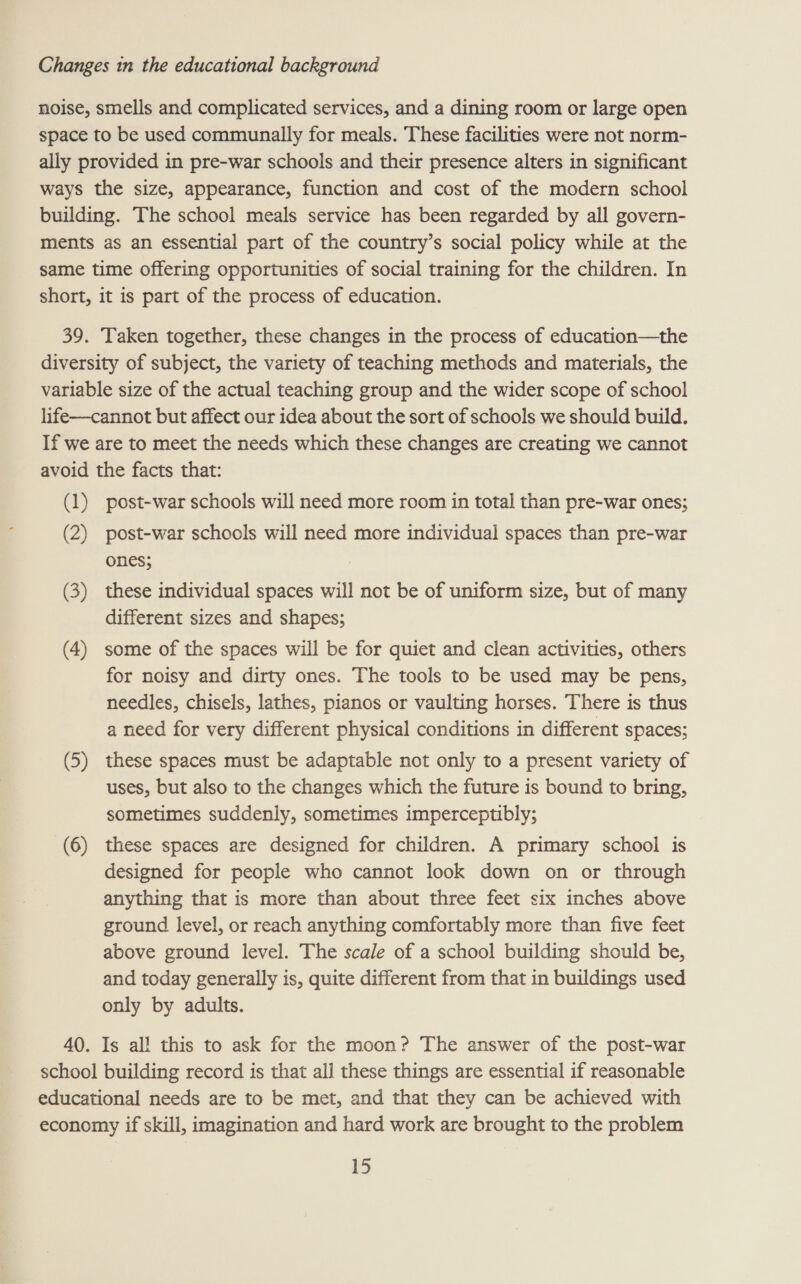 noise, smells and complicated services, and a dining room or large open space to be used communally for meals. These facilities were not norm- ally provided in pre-war schools and their presence alters in significant ways the size, appearance, function and cost of the modern school building. The school meals service has been regarded by all govern- ments as an essential part of the country’s social policy while at the same time offering opportunities of social training for the children. In short, it is part of the process of education. 39. Taken together, these changes in the process of education—the diversity of subject, the variety of teaching methods and materials, the variable size of the actual teaching group and the wider scope of school life—cannot but affect our idea about the sort of schools we should build. If we are to meet the needs which these changes are creating we cannot avoid the facts that: (1) post-war schools will need more room in total than pre-war ones; (2) post-war schools will need more individual spaces than pre-war ones; 7 (3) these individual spaces will not be of uniform size, but of many different sizes and shapes; (4) some of the spaces will be for quiet and clean activities, others for noisy and dirty ones. The tools to be used may be pens, needles, chisels, lathes, pianos or vaulting horses. There is thus a need for very different physical conditions in different spaces; (5) these spaces must be adaptable not only to a present variety of uses, but also to the changes which the future is bound to bring, sometimes suddenly, sometimes imperceptibly; (6) these spaces are designed for children. A primary school is designed for people who cannot look down on or through anything that is more than about three feet six inches above ground level, or reach anything comfortably more than five feet above ground level. The scale of a school building should be, and today generally is, quite different from that in buildings used only by adults. 40. Is all this to ask for the moon? The answer of the post-war school building record is that all these things are essential if reasonable educational needs are to be met, and that they can be achieved with economy if skill, imagination and hard work are brought to the problem