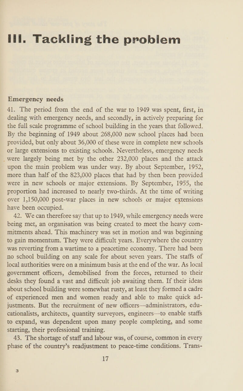 lili. Tackling the problem Emergency needs 41. The period from the end of the war to 1949 was spent, first, in dealing with emergency needs, and secondly, in actively preparing for the full scale programme of school building in the years that followed. By the beginning of 1949 about 268,000 new school places had been provided, but only about 36,000 of these were in complete new schools or large extensions to existing schools. Nevertheless, emergency needs _were largely being met by the other 232,000 places and the attack upon the main problem was under way. By about September, 1952, more than half of the 823,000 places that had by then been provided were in new schools or major extensions. By September, 1955, the proportion had increased to nearly two-thirds. At the time of writing over 1,150,000 post-war places in new schools or major extensions have been occupied. 42. Wecan therefore say that up to 1949, while emergency needs were being met, an organisation was being created to meet the heavy com- mitments ahead. This machinery was set in motion and was beginning to gain momentum. They were difficult years. Everywhere the country was reverting from a wartime to a peacetime economy. There had been no school building on any scale for about seven years. The staffs of local authorities were on a minimum basis at the end of the war. As local government officers, demobilised from the forces, returned to their desks they found a vast and difficult job awaiting them. If their ideas about school building were somewhat rusty, at least they formed a cadre of experienced men and women ready and able to make quick ad- justments. But the recruitment of new officers—administrators, edu- cationalists, architects, quantity surveyors, engineers—to enable staffs to expand, was dependent upon many people completing, and some starting, their professional training. 43. The shortage of staff and labour was, of course, common in every phase of the country’s readjustment to peace-time conditions. Trans-