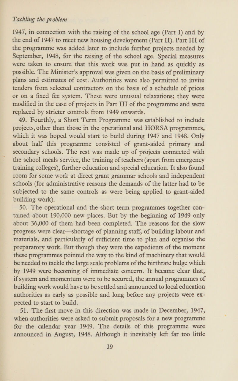 1947, in connection with the raising of the school age (Part I) and by the end of 1947 to meet new housing development (Part IT). Part III of the programme was added later to include further projects needed by September, 1948, for the raising of the school age. Special measures were taken to ensure that this work was put in hand as quickly as possible. The Minister’s approval was given on the basis of preliminary plans and estimates of cost. Authorities were also permitted to invite tenders from selected contractors on the basis of a schedule of prices or on a fixed fee system. These were unusual relaxations; they were modified in the case of projects in Part III of the programme and were replaced by stricter controls from 1949 onwards. 49. Fourthly, a Short Term Programme was established to include projects, other than those in the operational and HORSA programmes, which it was hoped would start to build during 1947 and 1948. Only about half this programme consisted of grant-aided primary and secondary schools. The rest was made up of projects connected with the school meals service, the training of teachers (apart from emergency training colleges), further education and special education. It also found room for some work at direct grant grammar schools and independent schools (for administrative reasons the demands of the latter had to be subjected to the same controls as were being applied to grant-aided building work). 50. The operational and the short term programmes together con- tained about 190,000 new places. But by the beginning of 1949 only about 36,000 of them had been completed. The reasons for the slow progress were clear—shortage of planning staff, of building labour and materials, and particularly of sufficient time to plan and organise the preparatory work. But though they were the expedients of the moment these programmes pointed the way to the kind of machinery that would be needed to tackle the large scale problems of the birthrate bulge which - by 1949 were becoming of immediate concern. It became clear that, if system and momentum were to be secured, the annual programmes of building work would have to be settled and announced to local education authorities as early as possible and long before any projects were ex- pected to start to build. 51. The first move in this direction was made in December, 1947, when authorities were asked to submit proposals for a new programme for the calendar year 1949. The details of this programme were announced in August, 1948. Although it inevitably left far too little