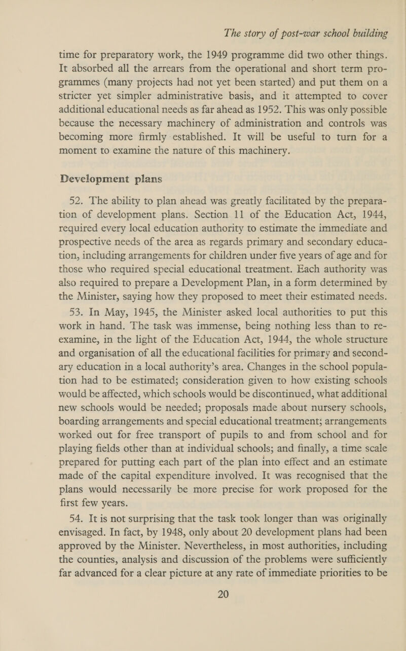 time for preparatory work, the 1949 programme did two other things. It absorbed all the arrears from the operational and short term pro- grammes (many projects had not yet been started) and put them on a stricter yet simpler administrative basis, and it attempted to cover additional educational needs as far ahead as 1952. This was only possible because the necessary machinery of administration and controls was becoming more firmly established. It will be useful to turn for a moment to examine the nature of this machinery. Development plans 52. The ability to plan ahead was greatly facilitated by the prepara- tion of development plans. Section 11 of the Education Act, 1944, required every local education authority to estimate the immediate and prospective needs of the area as regards primary and secondary educa- tion, including arrangements for children under five years of age and for those who required special educational treatment. Each authority was also required to prepare a Development Plan, in a form determined by the Minister, saying how they proposed to meet their estimated needs. 53. In May, 1945, the Minister asked local authorities to put this work in hand. The task was immense, being nothing less than to re- examine, in the light of the Education Act, 1944, the whole structure and organisation of all the educational facilities for primary and second- ary education in a local authority’s area. Changes in the school popula- tion had to be estimated; consideration given to how existing schools would be affected, which schools would be discontinued, what additional new schools would be needed; proposals made about nursery schools, boarding arrangements and special educational treatment; arrangements worked out for free transport of pupils to and from school and for playing fields other than at individual schools; and finally, a time scale prepared for putting each part of the plan into effect and an estimate made of the capital expenditure involved. It was recognised that the plans would necessarily be more precise for work proposed for the first few years. 54. It is not surprising that the task took longer than was originally envisaged. In fact, by 1948, only about 20 development plans had been approved by the Minister. Nevertheless, in most authorities, including the counties, analysis and discussion of the problems were sufficiently far advanced for a clear picture at any rate of immediate priorities to be
