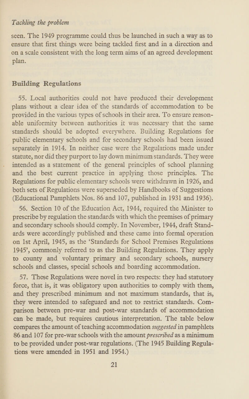 seen. The 1949 programme could thus be launched in such a way as to ensure that first things were being tackled first and in a direction and on a scale consistent with the long term aims of an agreed development plan. Building Regulations 55. Local authorities could not have produced their development plans without a clear idea of the standards of accommodation to be provided in the various types of schools in their area. To ensure reason- able uniformity between authorities it was necessary that the same standards should be adopted everywhere. Building Regulations for public elementary schools and for secondary schools had been issued separately in 1914. In neither case were the Regulations made under statute, nor did they purport to lay down minimum standards. They were intended as a statement of the general principles of school planning and the best current practice in applying those principles. The Regulations for public elementary schools were withdrawn in 1926, and both sets of Regulations were superseded by Handbooks of Suggestions (Educational Pamphlets Nos. 86 and 107, published in 1931 and 1936). 56. Section 10 of the Education Act, 1944, required the Minister to prescribe by regulation the standards with which the premises of primary and secondary schools should comply. In November, 1944, draft Stand- ards were accordingly published and these came into formal operation on Ist April, 1945, as the ‘Standards for School Premises Regulations 1945’, commonly referred to as the Building Regulations. They apply to county and voluntary primary and secondary schools, nursery schools and classes, special schools and boarding accommodation. 57. These Regulations were novel in two respects: they had statutory - force, that is, it was obligatory upon authorities to comply with them, and they prescribed minimum and not maximum standards, that is, they were intended to safeguard and not to restrict standards. Com- parison between pre-war and post-war standards of accommodation can be made, but requires cautious interpretation. The table below compares the amount of teaching accommodation suggested in pamphlets 86 and 107 for pre-war schools with the amount prescribed as a minimum to be provided under post-war regulations. (The 1945 Building Regula- tions were amended in 1951 and 1954.)