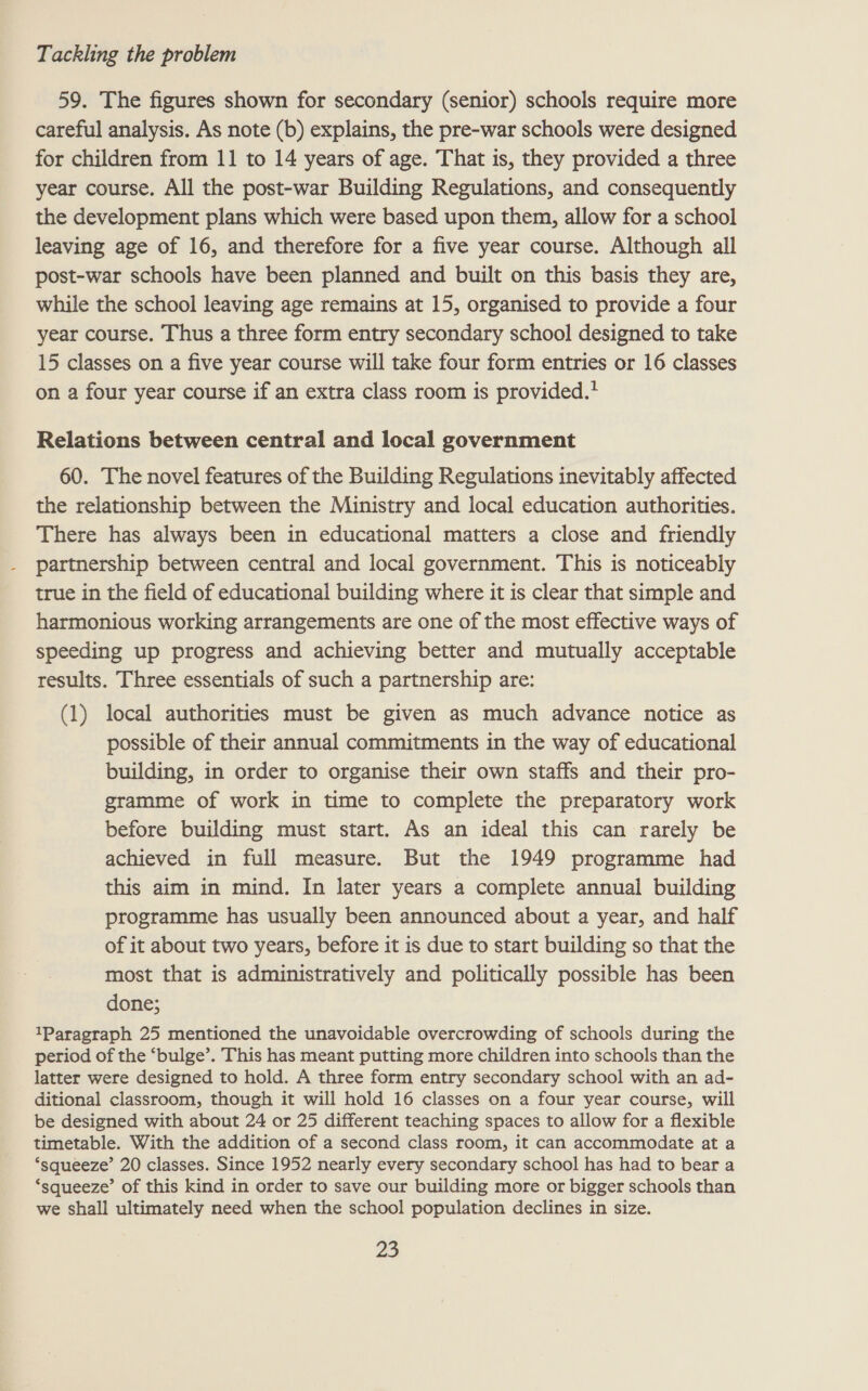59. The figures shown for secondary (senior) schools require more careful analysis. As note (b) explains, the pre-war schools were designed for children from 11 to 14 years of age. That is, they provided a three year course. All the post-war Building Regulations, and consequently the development plans which were based upon them, allow for a school leaving age of 16, and therefore for a five year course. Although all post-war schools have been planned and built on this basis they are, while the school leaving age remains at 15, organised to provide a four year course. Thus a three form entry secondary school designed to take 15 classes on a five year course will take four form entries or 16 classes on a four year course if an extra class room is provided. Relations between central and local government 60. The novel features of the Building Regulations inevitably affected the relationship between the Ministry and local education authorities. There has always been in educational matters a close and friendly partnership between central and local government. This is noticeably true in the field of educational building where it is clear that simple and harmonious working arrangements are one of the most effective ways of speeding up progress and achieving better and mutually acceptable results. Three essentials of such a partnership are: (1) local authorities must be given as much advance notice as possible of their annual commitments in the way of educational building, in order to organise their own staffs and their pro- gramme of work in time to complete the preparatory work before building must start. As an ideal this can rarely be achieved in full measure. But the 1949 programme had this aim in mind. In later years a complete annual building programme has usually been announced about a year, and half of it about two years, before it is due to start building so that the most that is administratively and politically possible has been done; 1Paragraph 25 mentioned the unavoidable overcrowding of schools during the period of the ‘bulge’. This has meant putting more children into schools than the latter were designed to hold. A three form entry secondary school with an ad- ditional classroom, though it will hold 16 classes on a four year course, will be designed with about 24 or 25 different teaching spaces to allow for a flexible timetable. With the addition of a second class room, it can accommodate at a ‘squeeze’ 20 classes. Since 1952 nearly every secondary school has had to bear a ‘squeeze’ of this kind in order to save our building more or bigger schools than we shall ultimately need when the school population declines in size.