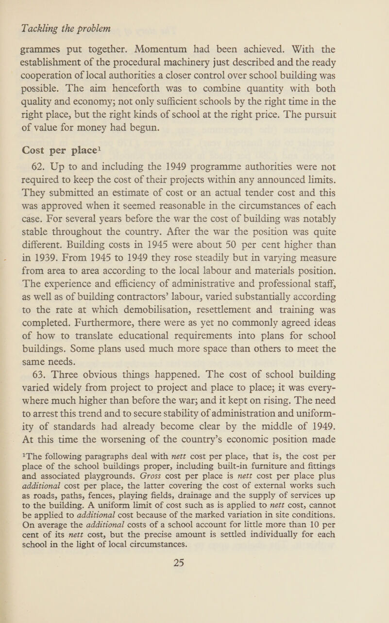 grammes put together. Momentum had been achieved. With the establishment of the procedural machinery just described and the ready cooperation of local authorities a closer control over school building was possible. The aim henceforth was to combine quantity with both quality and economy; not only sufficient schools by the right time in the right place, but the right kinds of school at the right price. The pursuit of value for money had begun. Cost per place! 62. Up to and including the 1949 programme authorities were not required to keep the cost of their projects within any announced limits. They submitted an estimate of cost or an actual tender cost and this was approved when it seemed reasonable in the circumstances of each case. For several years before the war the cost of building was notably stable throughout the country. After the war the position was quite different. Building costs in 1945 were about 50 per cent higher than in 1939. From 1945 to 1949 they rose steadily but in varying measure from area to area according to the local labour and materials position. The experience and efficiency of administrative and professional staff, as well as of building contractors’ labour, varied substantially according to the rate at which demobilisation, resettlement and training was completed. Furthermore, there were as yet no commonly agreed ideas of how to translate educational requirements into plans for school buildings. Some plans used much more space than others to meet the same needs. 63. Three obvious things happened. The cost of school building varied widely from project to project and place to place; it was every- where much higher than before the war; and it kept on rising. The need to arrest this trend and to secure stability of administration and uniform- ity of standards had already become clear by the middle of 1949. At this time the worsening of the country’s economic position made 1The following paragraphs deal with nett cost per place, that is, the cost per place of the school buildings proper, including built-in furniture and fittings and associated playgrounds. Gross cost per place is nett cost per place plus additional cost per place, the latter covering the cost of external works such as roads, paths, fences, playing fields, drainage and the supply of services up to the building. A uniform limit of cost such as is applied to nett cost, cannot be applied to additional cost because of the marked variation in site conditions. On ‘average the additional costs of a school account for little more than 10 per cent of its nett cost, but the precise amount is settled individually for each school in the light of local circumstances.