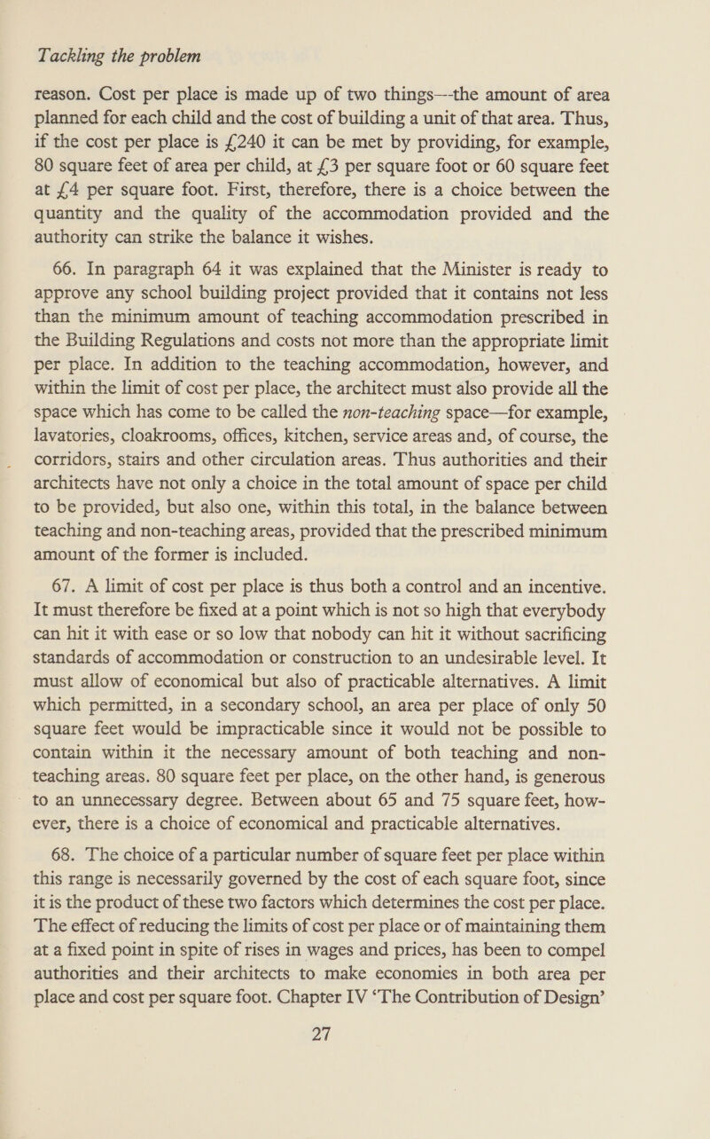 reason. Cost per place is made up of two things—-the amount of area planned for each child and the cost of building a unit of that area. Thus, if the cost per place is £240 it can be met by providing, for example, 80 square feet of area per child, at £3 per square foot or 60 square feet at £4 per square foot. First, therefore, there is a choice between the quantity and the quality of the accommodation provided and the authority can strike the balance it wishes. 66. In paragraph 64 it was explained that the Minister is ready to approve any school building project provided that it contains not less than the minimum amount of teaching accommodation prescribed in the Building Regulations and costs not more than the appropriate limit per place. In addition to the teaching accommodation, however, and within the limit of cost per place, the architect must also provide all the space which has come to be called the non-teaching space—for example, lavatories, cloakrooms, offices, kitchen, service areas and, of course, the corridors, stairs and other circulation areas. Thus authorities and their architects have not only a choice in the total amount of space per child to be provided, but also one, within this total, in the balance between teaching and non-teaching areas, provided that the prescribed minimum amount of the former is included. 67. A limit of cost per place is thus both a control and an incentive. It must therefore be fixed at a point which is not so high that everybody can hit it with ease or so low that nobody can hit it without sacrificing standards of accommodation or construction to an undesirable level. It must allow of economical but also of practicable alternatives. A limit which permitted, in a secondary school, an area per place of only 50 square feet would be impracticable since it would not be possible to contain within it the necessary amount of both teaching and non- teaching areas. 80 square feet per place, on the other hand, is generous - to an unnecessary degree. Between about 65 and 75 square feet, how- ever, there is a choice of economical and practicable alternatives. 68. The choice of a particular number of square feet per place within this range is necessarily governed by the cost of each square foot, since it is the product of these two factors which determines the cost per place. The effect of reducing the limits of cost per place or of maintaining them at a fixed point in spite of rises in wages and prices, has been to compel authorities and their architects to make economies in both area per place and cost per square foot. Chapter IV “The Contribution of Design’ pag
