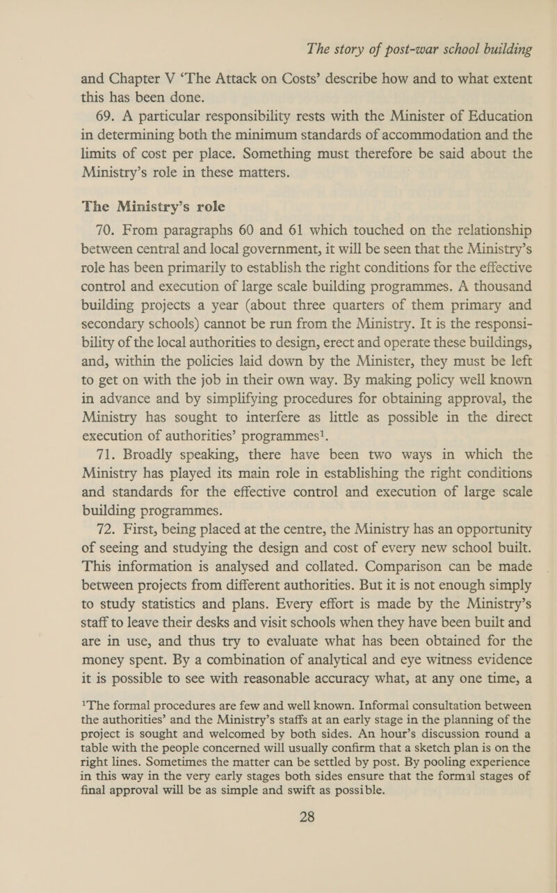 and Chapter V ‘The Attack on Costs’ describe how and to what extent this has been done. 69. A particular responsibility rests with the Minister of Education in determining both the minimum standards of accommodation and the limits of cost per place. Something must WaSECID ES be said about the Ministry’s role in these matters. The Ministry’s role 70. From paragraphs 60 and 61 which touched on the relationship between central and local government, it will be seen that the Ministry’s role has been primarily to establish the right conditions for the effective control and execution of large scale building programmes. A thousand building projects a year (about three quarters of them primary and secondary schools) cannot be run from the Ministry. It is the responsi- bility of the local authorities to design, erect and operate these buildings, and, within the policies laid down by the Minister, they must be left to get on with the job in their own way. By making policy well known in advance and by simplifying procedures for obtaining approval, the Ministry has sought to interfere as little as possible in the direct execution of authorities’ programmes!. 71. Broadly speaking, there have been two ways in which the Ministry has played its main role in establishing the right conditions and standards for the effective control and execution of large scale building programmes. 72. First, being placed at the centre, the Ministry has an opportunity of seeing and studying the design and cost of every new school built. This information is analysed and collated. Comparison can be made between projects from different authorities. But it is not enough simply to study statistics and plans. Every effort is made by the Ministry’s staff to leave their desks and visit schools when they have been buiit and are in use, and thus try to evaluate what has been obtained for the money spent. By a combination of analytical and eye witness evidence it is possible to see with reasonable accuracy what, at any one time, a 1The formal procedures are few and well known. Informal consultation between the authorities’ and the Ministry’s staffs at an early stage in the planning of the project is sought and welcomed by both sides. An hour’s discussion round a table with the people concerned will usually confirm that a sketch plan is on the right lines. Sometimes the matter can be settled by post. By pooling experience in this way in the very early stages both sides ensure that the formal stages of final approval will be as simple and swift as possible.