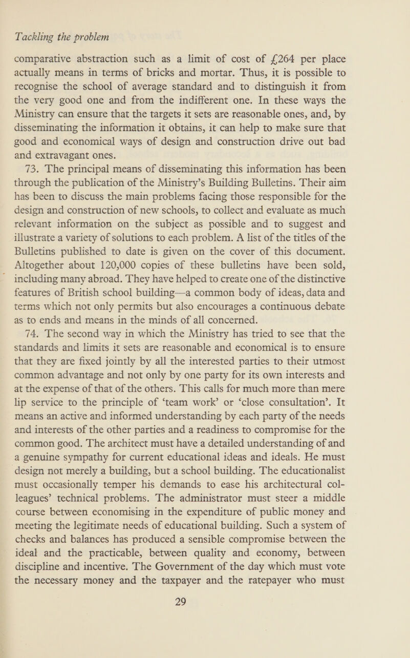 comparative abstraction such as a limit of cost of £264 per place actually means in terms of bricks and mortar. Thus, it is possible to recognise the school of average standard and to distinguish it from the very good one and from the indifferent one. In these ways the Ministry can ensure that the targets it sets are reasonable ones, and, by disseminating the information it obtains, it can help to make sure that good and economical ways of design and construction drive out bad and extravagant ones. 73. The principal means of disseminating this information has been through the publication of the Ministry’s Building Bulletins. Their aim has been to discuss the main problems facing those responsible for the design and construction of new schools, to collect and evaluate as much relevant information on the subject as possible and to suggest and illustrate a variety of solutions to each problem. A list of the titles of the Bulletins published to date is given on the cover of this document. Altogether about 120,000 copies of these bulletins have been sold, including many abroad. They have helped to create one of the distinctive features of British school building—a common body of ideas, data and terms which not only permits but also encourages a continuous debate as to ends and means in the minds of all concerned. 74. The second way in which the Ministry has tried to see that the standards and limits it sets are reasonable and economical is to ensure that they are fixed jointly by all the interested parties to their utmost common advantage and not only by one party for its own interests and at the expense of that of the others. This calls for much more than mere lip service to the principle of ‘team work’ or ‘close consultation’. It means an active and informed understanding by each party of the needs and interests of the other parties and a readiness to compromise for the common good. The architect must have a detailed understanding of and a genuine sympathy for current educational ideas and ideals. He must _ design not merely a building, but a school building. The educationalist must occasionally temper his demands to ease his architectural col- leagues’ technical problems. The administrator must steer a middle course between economising in the expenditure of public money and meeting the legitimate needs of educational building. Such a system of checks and balances has produced a sensible compromise between the ideal and the practicable, between quality and economy, between discipline and incentive. The Government of the day which must vote the necessary money and the taxpayer and the ratepayer who must