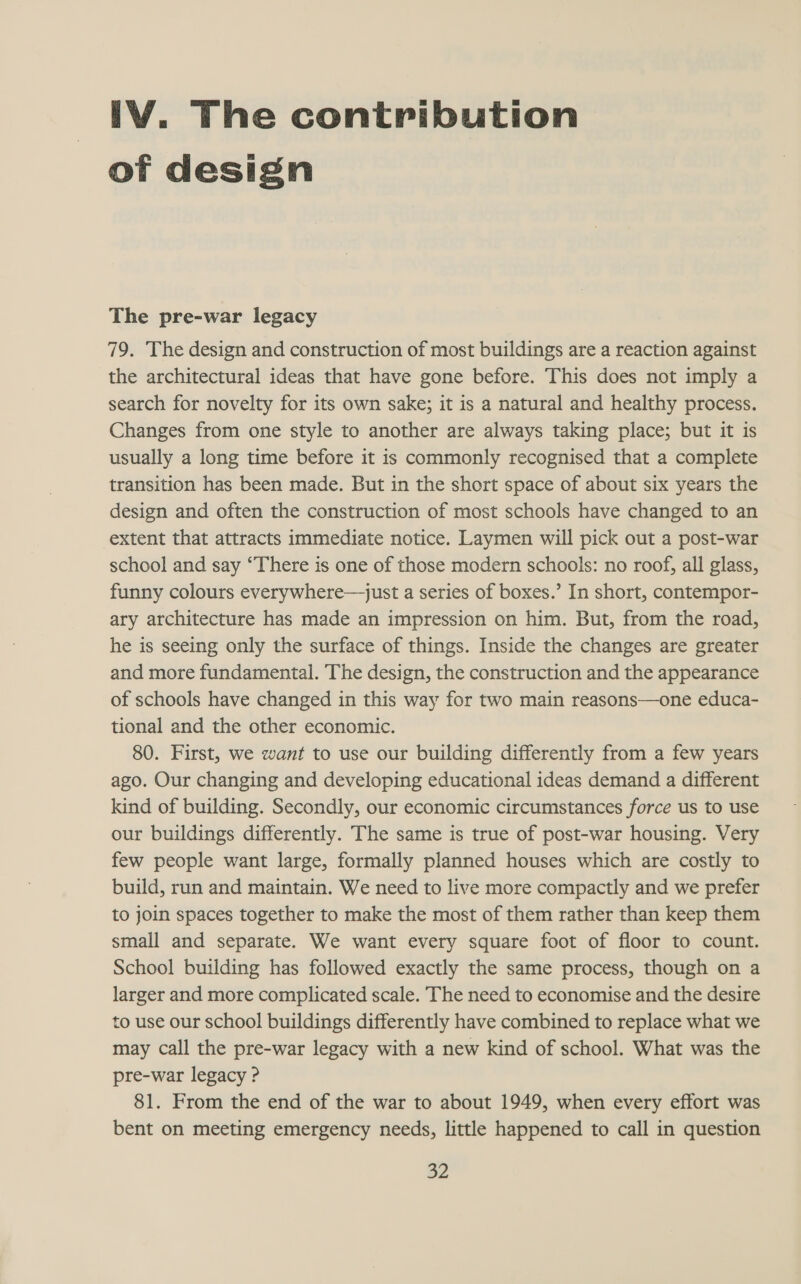 IV. The contribution of design The pre-war legacy 79. The design and construction of most buildings are a reaction against the architectural ideas that have gone before. This does not imply a search for novelty for its own sake; it is a natural and healthy process. Changes from one style to another are always taking place; but it is usually a long time before it is commonly recognised that a complete transition has been made. But in the short space of about six years the design and often the construction of most schools have changed to an extent that attracts immediate notice. Laymen will pick out a post-war school and say “There is one of those modern schools: no roof, all glass, funny colours everywhere—just a series of boxes.’ In short, contempor- ary architecture has made an impression on him. But, from the road, he is seeing only the surface of things. Inside the changes are greater and more fundamental. The design, the construction and the appearance of schools have changed in this way for two main reasons—one educa- tional and the other economic. 80. First, we want to use our building differently from a few years ago. Our changing and developing educational ideas demand a different kind of building. Secondly, our economic circumstances force us to use our buildings differently. The same is true of post-war housing. Very few people want large, formally planned houses which are costly to build, run and maintain. We need to live more compactly and we prefer to join spaces together to make the most of them rather than keep them small and separate. We want every square foot of floor to count. School building has followed exactly the same process, though on a larger and more complicated scale. The need to economise and the desire to use our school buildings differently have combined to replace what we may call the pre-war legacy with a new kind of school. What was the pre-war legacy ? 81. From the end of the war to about 1949, when every effort was bent on meeting emergency needs, little happened to call in question