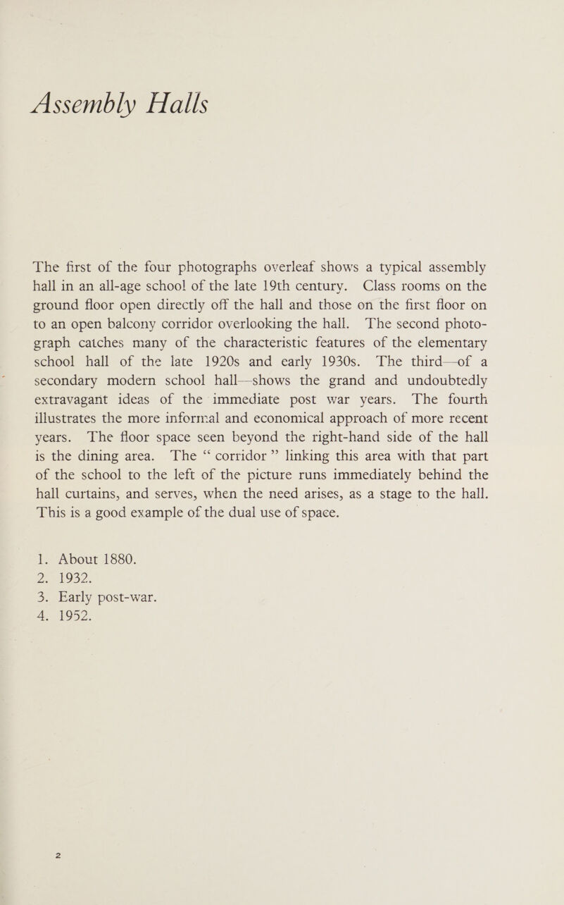 Assembly Halls The first of the four photographs overleaf shows a typical assembly hall in an all-age school of the late 19th century. Class rooms on the ground floor open directly off the hall and those on the first floor on to an open balcony corridor overlooking the hall. The second photo- graph catches many of the characteristic features of the elementary school hall of the late 1920s and early 1930s. The third—of a secondary modern school hall—shows the grand and undoubtedly extravagant ideas of the immediate post war years. The fourth illustrates the more informal and economical approach of more recent years. The floor space seen beyond the right-hand side of the hall is the dining area. The “corridor” linking this area with that part of the school to the left of the picture runs immediately behind the hall curtains, and serves, when the need arises, as a stage to the hall. This is a good example of the dual use of space. | About 1880. EOS2: Early post-war. Bye ree Nyt