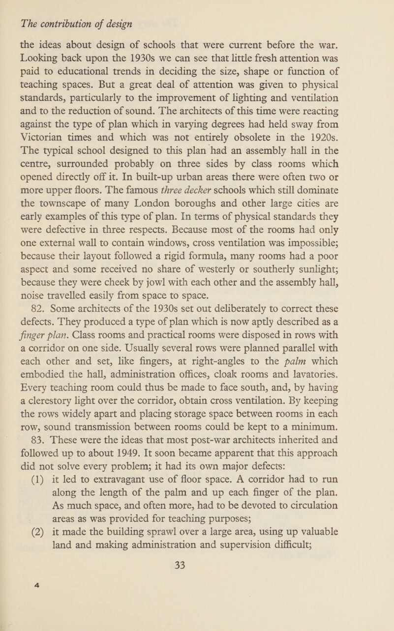 the ideas about design of schools that were current before the war. Looking back upon the 1930s we can see that little fresh attention was paid to educational trends in deciding the size, shape or function of teaching spaces. But a great deal of attention was given to physical standards, particularly to the improvement of lighting and ventilation and to the reduction of sound. The architects of this time were reacting against the type of plan which in varying degrees had held sway from Victorian times and which was not entirely obsolete in the 1920s. The typical school designed to this plan had an assembly hall in the centre, surrounded probably on three sides by class rooms which opened directly off it. In built-up urban areas there were often two or more upper floors. The famous three decker schools which still dominate the townscape of many London boroughs and other large cities are early examples of this type of plan. In terms of physical standards they were defective in three respects. Because most of the rooms had only one external wall to contain windows, cross ventilation was impossible; because their layout followed a rigid formula, many rooms had a poor aspect and some received no share of westerly or southerly sunlight; because they were cheek by jowl with each other and the assembly hall, noise travelled easily from space to space. 82. Some architects of the 1930s set out deliberately to correct these defects. They produced a type of plan which is now aptly described as a finger plan. Class rooms and practical rooms were disposed in rows with a corridor on one side. Usually several rows were planned parallel with each other and set, like fingers, at right-angles to the palm which embodied the hall, administration offices, cloak rooms and lavatories. Every teaching room could thus be made to face south, and, by having a clerestory light over the corridor, obtain cross ventilation. By keeping the rows widely apart and placing storage space between rooms in each row, sound transmission between rooms could be kept to a minimum. 83. These were the ideas that most post-war architects inherited and followed up to about 1949. It soon became apparent that this approach did not solve every problem; it had its own major defects: (1) it led to extravagant use of floor space. A corridor had to run along the length of the palm and up each finger of the plan. As much space, and often more, had to be devoted to circulation areas as was provided for teaching purposes; (2) it made the building sprawl over a large area, using up valuable land and making administration and supervision difficult;