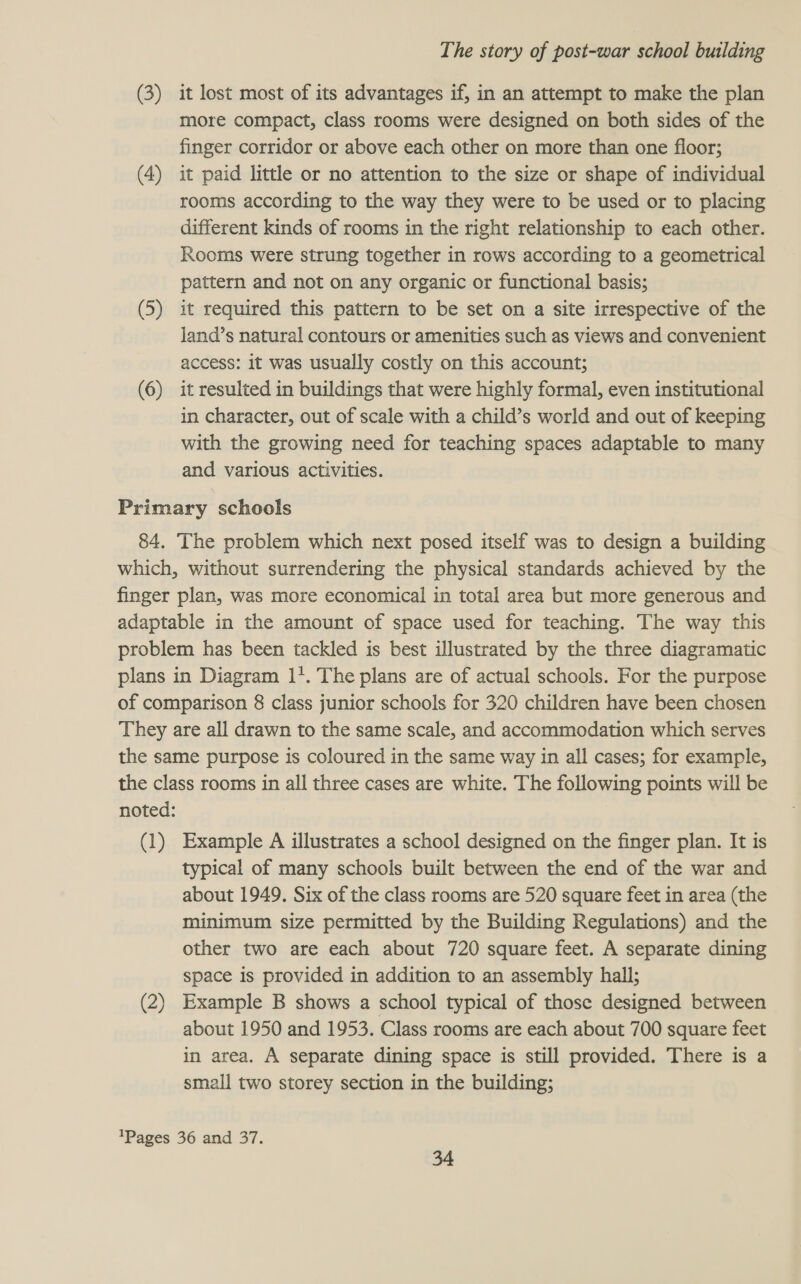 (3) it lost most of its advantages if, in an attempt to make the plan more compact, class rooms were designed on both sides of the finger corridor or above each other on more than one floor; (4) it paid little or no attention to the size or shape of individual rooms according to the way they were to be used or to placing different kinds of rooms in the right relationship to each other. Rooms were strung together in rows according to a geometrical pattern and not on any organic or functional basis; (5) it required this pattern to be set on a site irrespective of the land’s natural contours or amenities such as views and convenient access: it was usually costly on this account; (6) it resulted in buildings that were highly formal, even institutional in character, out of scale with a child’s world and out of keeping with the growing need for teaching spaces adaptable to many and various activities. Primary | schools 84. The problem which next posed itself was to design a building which, without surrendering the physical standards achieved by the finger plan, was more economical in total area but more generous and adaptable in the amount of space used for teaching. The way this problem has been tackled is best illustrated by the three diagramatic plans in Diagram 11. The plans are of actual schools. For the purpose of comparison 8 class junior schools for 320 children have been chosen They are all drawn to the same scale, and accommodation which serves the same purpose is coloured in the same way in all cases; for example, the class rooms in all three cases are white. The following points will be noted: (1) Example A illustrates a school designed on the finger plan. It is typical of many schools built between the end of the war and about 1949. Six of the class rooms are 520 square feet in area (the minimum size permitted by the Building Regulations) and the other two are each about 720 square feet. A separate dining space is provided in addition to an assembly hall; (2) Example B shows a school typical of those designed between about 1950 and 1953. Class rooms are each about 700 square feet in area. A separate dining space is still provided. There is a small two storey section in the building; 'Pages 36 and 37.