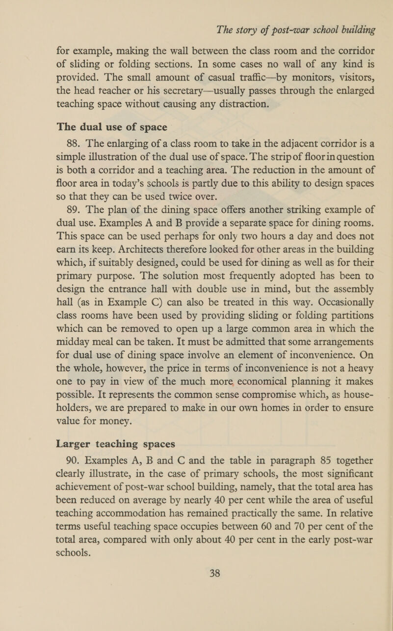 for example, making the wall between the class room and the corridor of sliding or folding sections. In some cases no wall of any kind is provided. The small amount of casual trafiic—by monitors, visitors, the head teacher or his secretary—usually passes through the enlarged teaching space without causing any distraction. The dual use of space 88. The enlarging of a class room to take in the adjacent corridor is a simple illustration of the dual use of space. The strip of floorin question is both a corridor and a teaching area. The reduction in the amount of floor area in today’s schools is partly due to this ability to design spaces so that they can be used twice over. 89. The plan of the dining space offers another striking example of dual use. Examples A and B provide a separate space for dining rooms. This space can be used perhaps for only two hours a day and does not earn its keep. Architects therefore looked for other areas in the building which, if suitably designed, could be used for dining as well as for their primary purpose. The solution most frequently adopted has been to design the entrance hall with double use in mind, but the assembly hall (as in Example C) can also be treated in this way. Occasionally class rooms have been used by providing sliding or folding partitions which can be removed to open up a large common area in which the midday meal can be taken. It must be admitted that some arrangements for dual use of dining space involve an element of inconvenience. On the whole, however, the price in terms of inconvenience is not a heavy one to pay in view of the much more economical planning it makes possible. It represents the common sense compromise which, as house- holders, we are prepared to make in our own homes in order to ensure value for money. Larger teaching spaces 90. Examples A, B and C and the table in paragraph 85 together clearly illustrate, in the case of primary schools, the most significant achievement of post-war school building, namely, that the total area has been reduced on average by nearly 40 per cent while the area of useful teaching accommodation has remained practically the same. In relative terms useful teaching space occupies between 60 and 70 per cent of the total area, compared with only about 40 per cent in the early post-war schools.