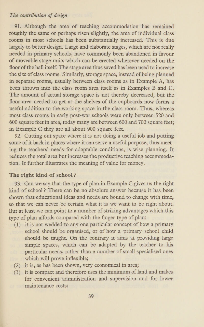 91. Although the area of teaching accommodation has remained roughly the same or perhaps risen slightly, the area of individual class rooms in most schools has been substantially increased. This is due largely to better design. Large and elaborate stages, which are not really needed in primary schools, have commonly been abandoned in favour of moveable stage units which can be erected wherever needed on the floor of the hall itself. The stage area thus saved has been used to increase the size of class rooms. Similarly, storage space, instead of being planned in separate rooms, usually between class rooms as in Example A, has been thrown into the class room area itself as in Examples B and C. The amount of actual storage space is not thereby decreased, but the floor area needed to get at the shelves of the cupboards now forms a useful addition to the working space in the class room. Thus, whereas most class rooms in early post-war schools were only between 520 and 600 square feet in area, today many are between 600 and 700 square feet; in Example C they are all about 900 square feet. 92. Cutting out space where it is not doing a useful job and putting some of it back in places where it can serve a useful purpose, thus meet- ing the teachers’ needs for adaptable conditions, is wise planning. It reduces the total area but increases the productive teaching accommoda- tion. It further illustrates the meaning of value for money. The right kind of school ? 93. Can we say that the type of plan in Example C gives us the right kind of school? There can be no absolute answer because it has been shown that educational ideas and needs are bound to change with time, so that we can never be certain what it is we want to be right about. But at least we can point to a number of striking advantages which this type of plan affords compared with the finger type of plan: (1) it is not wedded to any one particular concept of how a primary | school should be organised, or of how a primary school child should be taught. On the contrary it aims at providing large simple spaces, which can be adapted by the teacher to his particular needs, rather than a number of small specialised ones which will prove inflexible; (2) it is, as has been shown, very economical in area; (3) it is compact and therefore uses the minimum of land and makes for convenient administration and supervision and for lower maintenance costs;