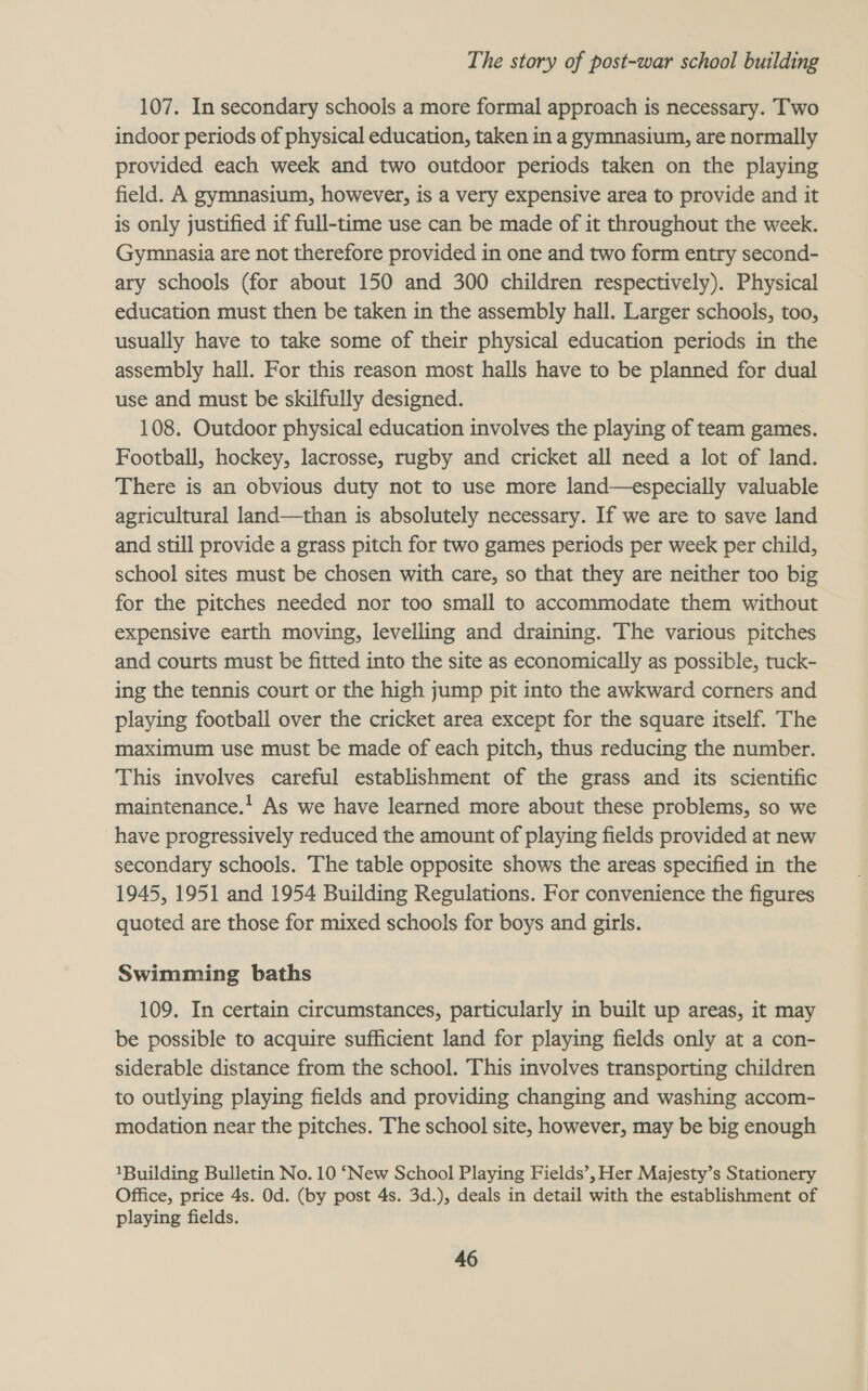 107. In secondary schools a more formal approach is necessary. Two indoor periods of physical education, taken in a gymnasium, are normally provided each week and two outdoor periods taken on the playing field. A gymnasium, however, is a very expensive area to provide and it is only justified if full-time use can be made of it throughout the week. Gymnasia are not therefore provided in one and two form entry second- ary schools (for about 150 and 300 children respectively). Physical education must then be taken in the assembly hall. Larger schools, too, usually have to take some of their physical education periods in the assembly hall. For this reason most halls have to be planned for dual use and must be skilfully designed. 108. Outdoor physical education involves the playing of team games. Football, hockey, lacrosse, rugby and cricket all need a lot of land. There is an obvious duty not to use more land—especially valuable agricultural land—than is absolutely necessary. If we are to save land and still provide a grass pitch for two games periods per week per child, school sites must be chosen with care, so that they are neither too big for the pitches needed nor too small to accommodate them without expensive earth moving, levelling and draining. The various pitches and courts must be fitted into the site as economically as possible, tuck- ing the tennis court or the high jump pit into the awkward corners and playing football over the cricket area except for the square itself. The maximum use must be made of each pitch, thus reducing the number. This involves careful establishment of the grass and its scientific maintenance.! As we have learned more about these problems, so we have progressively reduced the amount of playing fields provided at new secondary schools. The table opposite shows the areas specified in the 1945, 1951 and 1954 Building Regulations. For convenience the figures quoted are those for mixed schools for boys and girls. Swimming baths 109. In certain circumstances, particularly in built up areas, it may be possible to acquire sufficient land for playing fields only at a con- siderable distance from the school. This involves transporting children to outlying playing fields and providing changing and washing accom- modation near the pitches. The school site, however, may be big enough 1Building Bulletin No. 10 ‘New School Playing Fields’, Her Majesty’s Stationery Office, price 4s. Od. (by post 4s. 3d.), deals in detail with the establishment of playing fields.