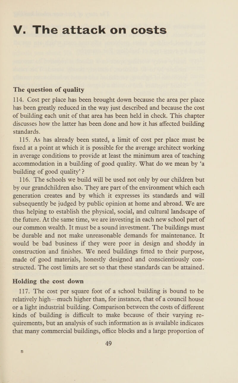 V. The attack on costs The question of quality 114. Cost per place has been brought down because the area per place has been greatly reduced in the way just described and because the cost of building each unit of that area has been held in check. This chapter discusses how the latter has been done and how it has affected building standards. 115. As has already been stated, a limit of cost per place must be fixed at a point at which it is possible for the average architect working in average conditions to provide at least the minimum area of teaching accommodation in a building of good quality. What do we mean by ‘a building of good quality’ ? 116. The schools we build will be used not only by our children but by our grandchildren also. They are part of the environment which each generation creates and by which it expresses its standards and will subsequently be judged by public opinion at home and abroad. We are thus helping to establish the physical, social, and cultural landscape of the future. At the same time, we are investing in each new school part of our common wealth. It must be a sound investment. The buildings must be durable and not make unreasonable demands for maintenance. It would be bad business if they were poor in design and shoddy in construction and finishes. We need buildings fitted to their purpose, made of good materials, honestly designed and conscientiously con- structed. The cost limits are set so that these standards can be attained. Holding the cost down 117. The cost per square foot of a school building is bound to be relatively high—-much higher than, for instance, that of a council house or a light industrial building. Comparison between the costs of different kinds of building is difficult to make because of their varying re- quirements, but an analysis of such information as is available indicates that many commercial buildings, office blocks and a large proportion of