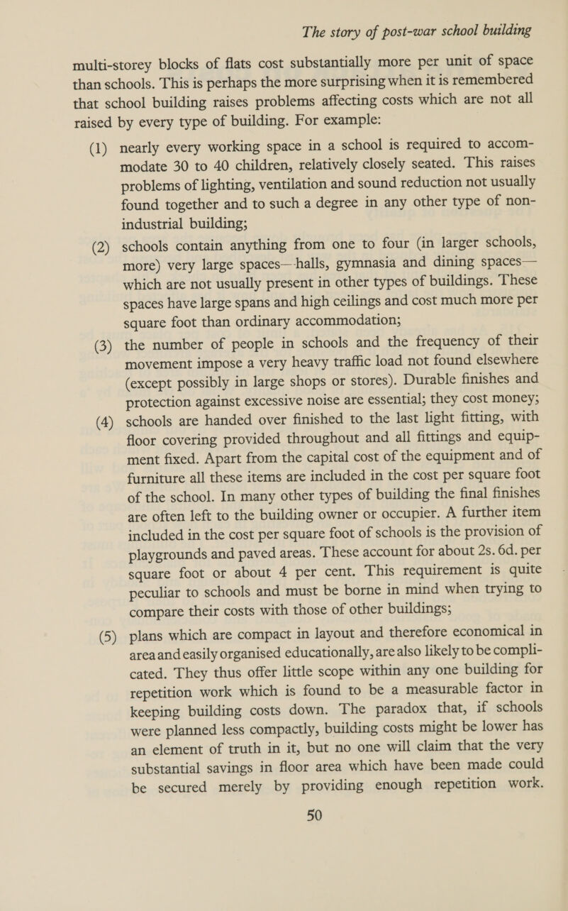 (1) (2) (3) (4) (5) nearly every working space in a school is required to accom- modate 30 to 40 children, relatively closely seated. This raises problems of lighting, ventilation and sound reduction not usually found together and to such a degree in any other type of non- industrial building; schools contain anything from one to four (in larger schools, more) very large spaces—halls, gymnasia and dining spaces— which are not usually present in other types of buildings. These spaces have large spans and high ceilings and cost much more per square foot than ordinary accommodation; the number of people in schools and the frequency of their movement impose a very heavy traffic load not found elsewhere (except possibly in large shops or stores). Durable finishes and protection against excessive noise are essential; they cost money; schools are handed over finished to the last light fitting, with floor covering provided throughout and all fittings and equip- ment fixed. Apart from the capital cost of the equipment and of furniture all these items are included in the cost per square foot of the school. In many other types of building the final finishes are often left to the building owner or occupier. A further item included in the cost per square foot of schools is the provision of playgrounds and paved areas. These account for about 2s. 6d. per square foot or about 4 per cent. This requirement is quite peculiar to schools and must be borne in mind when trying to compare their costs with those of other buildings; plans which are compact in layout and therefore economical in area and easily organised educationally, are also likely to be compli- cated. They thus offer little scope within any one building for repetition work which is found to be a measurable factor in keeping building costs down. The paradox that, if schools were planned less compactly, building costs might be lower has an element of truth in it, but no one will claim that the very substantial savings in floor area which have been made could be secured merely by providing enough repetition work.