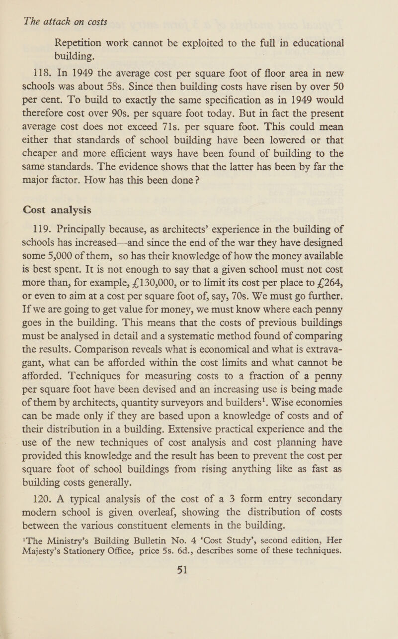 Repetition work cannot be exploited to the full in educational building. , 118. In 1949 the average cost per square foot of floor area in new schools was about 58s. Since then building costs have risen by over 50 per cent. To build to exactly the same specification as in 1949 would therefore cost over 90s. per square foot today. But in fact the present average cost does not exceed 71s. per square foot. This could mean either that standards of school building have been lowered or that cheaper and more efficient ways have been found of building to the same standards. The evidence shows that the latter has been by far the major factor. How has this been done ? Cost analysis 119. Principally because, as architects’ experience in the building of schools has increased—and since the end of the war they have designed some 5,000 of them, so has their knowledge of how the money available is best spent. It is not enough to say that a given school must not cost more than, for example, £130,000, or to limit its cost per place to £264, or even to aim at a cost per square foot of, say, 70s. We must go further. If we are going to get value for money, we must know where each penny goes in the building. This means that the costs of previous buildings must be analysed in detail and a systematic method found of comparing the results. Comparison reveals what is economical and what is extrava- gant, what can be afforded within the cost limits and what cannot be afforded. Techniques for measuring costs to a fraction of a penny per square foot have been devised and an increasing use is being made of them by architects, quantity surveyors and builders’. Wise economies can be made only if they are based upon a knowledge of costs and of their distribution in a building. Extensive practical experience and the use of the new techniques of cost analysis and cost planning have provided this knowledge and the result has been to prevent the cost per square foot of school buildings from rising anything like as fast as building costs generally. 120. A typical analysis of the cost of a 3 form entry secondary modern school is given overleaf, showing the distribution of costs between the various constituent elements in the building. 1The Ministry’s Building Bulletin No. 4 ‘Cost Study’, second edition, Her Majesty’s Stationery Office, price 5s. 6d., describes some of these techniques.