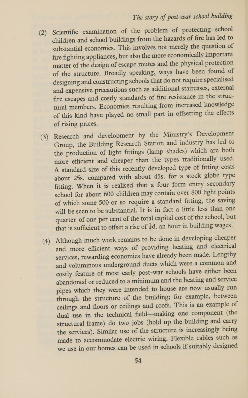 (2) (3) (4) The story of post-war school building Scientific examination of the problem of protecting school children and school buildings from the hazards of fire has led to substantial economies. This involves not merely the question of fire fighting appliances, but also the more economically important matter of the design of escape routes and the physical protection of the structure. Broadly speaking, ways have been found of designing and constructing schools that do not require specialised and expensive precautions such as additional staircases, external fire escapes and costly standards of fire resistance in the struc- tural members. Economies resulting from increased knowledge of this kind have played no small part in offsetting the effects of rising prices. Research and development by the Miunistry’s Development Group, the Building Research Station and industry has led to the production of light fittings (lamp shades) which are both more efficient and cheaper than the types traditionally used. A standard size of this recently developed type of fitting costs about 25s. compared with about 45s. for a stock globe type fitting. When it is realised that a four form entry secondary school for about 600 children may contain over 800 light points of which some 500 or so require a standard fitting, the saving will be seen to be substantial. It is in fact a little less than one quarter of one per cent of the total capital cost of the school, but that is sufficient to offset a rise of ¢d. an hour in building wages. Although much work remains to be done in developing cheaper and more efficient ways of providing heating and electrical services, rewarding economies have already been made. Lengthy and voluminous underground ducts which were a common and costly feature of most early post-war schools have either been abandoned or reduced to a minimum and the heating and service pipes which they were intended to house are now usually run through the structure of the building; for example, between ceilings and floors or ceilings and roofs. This is an example of dual use in the technical field—making one component (the structural frame) do two jobs (hold up the building and carry the services). Similar use of the structure is increasingly being made to accommodate electric wiring. Flexible cables such as we use in our homes can be used in schools if suitably designed