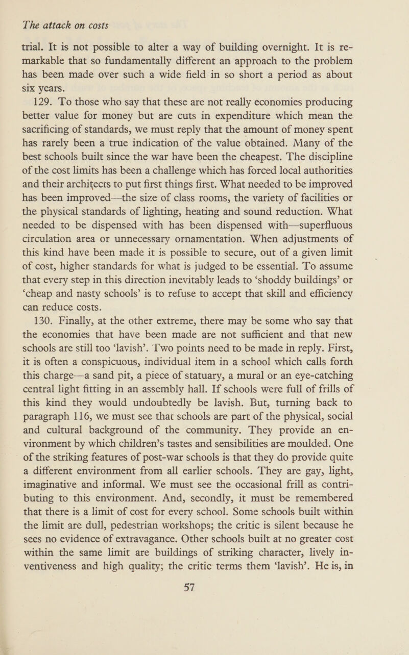 trial. It is not possible to alter a way of building overnight. It is re- markable that so fundamentally different an approach to the problem has been made over such a wide field in so short a period as about six years. 129. To those who say that these are not really economies producing better value for money but are cuts in expenditure which mean the sacrificing of standards, we must reply that the amount of money spent has rarely been a true indication of the value obtained. Many of the best schools built since the war have been the cheapest. The discipline of the cost limits has been a challenge which has forced local authorities and their architects to put first things first. What needed to be improved has been improved—the size of class rooms, the variety of facilities or the physical standards of lighting, heating and sound reduction. What needed to be dispensed with has been dispensed with—superfluous circulation area or unnecessary ornamentation. When adjustments of this kind have been made it is possible to secure, out of a given limit of cost, higher standards for what is judged to be essential. To assume that every step in this direction inevitably leads to ‘shoddy buildings’ or ‘cheap and nasty schools’ is to refuse to accept that skill and efficiency can reduce costs. 130. Finally, at the other extreme, there may be some who say that the economies that have been made are not sufficient and that new schools are still too ‘lavish’. Iwo points need to be made in reply. First, it is often a conspicuous, individual item in a school which calls forth this charge—a sand pit, a piece of statuary, a mural or an eye-catching central light fitting in an assembly hall. If schools were full of frills of this kind they would undoubtedly be lavish. But, turning back to paragraph 116, we must see that schools are part of the physical, social and cultural background of the community. They provide an en- vironment by which children’s tastes and sensibilities are moulded. One of the striking features of post-war schools is that they do provide quite a different environment from all earlier schools. They are gay, light, imaginative and informal. We must see the occasional frill as contri- buting to this environment. And, secondly, it must be remembered that there is a limit of cost for every school. Some schools built within the limit are dull, pedestrian workshops; the critic is silent because he sees no evidence of extravagance. Other schools built at no greater cost within the same limit are buildings of striking character, lively in- ventiveness and high quality; the critic terms them ‘lavish’. He is, in