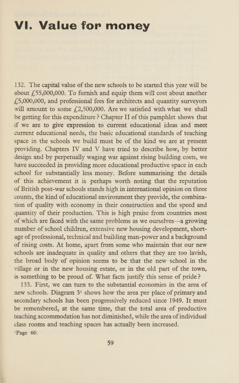 Vi. Value for money 132. The capital value of the new schools to be started this year will be about £55,000,000. To furnish and equip them will cost about another £5,000,000, and professional fees for architects and quantity surveyors will amount to some £2,500,000. Are we satisfied with what we shall be getting for this expenditure ? Chapter II of this pamphlet shows that if we are to give expression to current educational ideas and meet current educational needs, the basic educational standards of teaching space in the schools we build must be of the kind we are at present providing. Chapters IV and V have tried to describe how, by better design and by perpetually waging war against rising building costs, we have succeeded in providing more educational productive space in each school for substantially less money. Before summarising the details of this achievement it is perhaps worth noting that the reputation of British post-war schools stands high in international opinion on three counts, the kind of educational environment they provide, the combina- tion of quality with economy in their construction and the speed and quantity of their production. This is high praise from countries most of which are faced with the same problems as we ourselves—a growing number of school children, extensive new housing development, short- age of professional, technical and building man-power and a background of rising costs. At home, apart from some who maintain that our new schools are inadequate in quality and others that they are too lavish, the broad body of opinion seems to be that the new school in the village or in the new housing estate, or in the old part of the town, is something to be proud of. What facts justify this sense of pride ? 133. First, we can turn to the substantial economies in the area of new schools. Diagram 3! shows how the area per place of primary and secondary schools has been progressively reduced since 1949. It must be remembered, at the same time, that the total area of productive teaching accommodation has not diminished, while the area of individual class rooms and teaching spaces has actually been increased. Page 60.