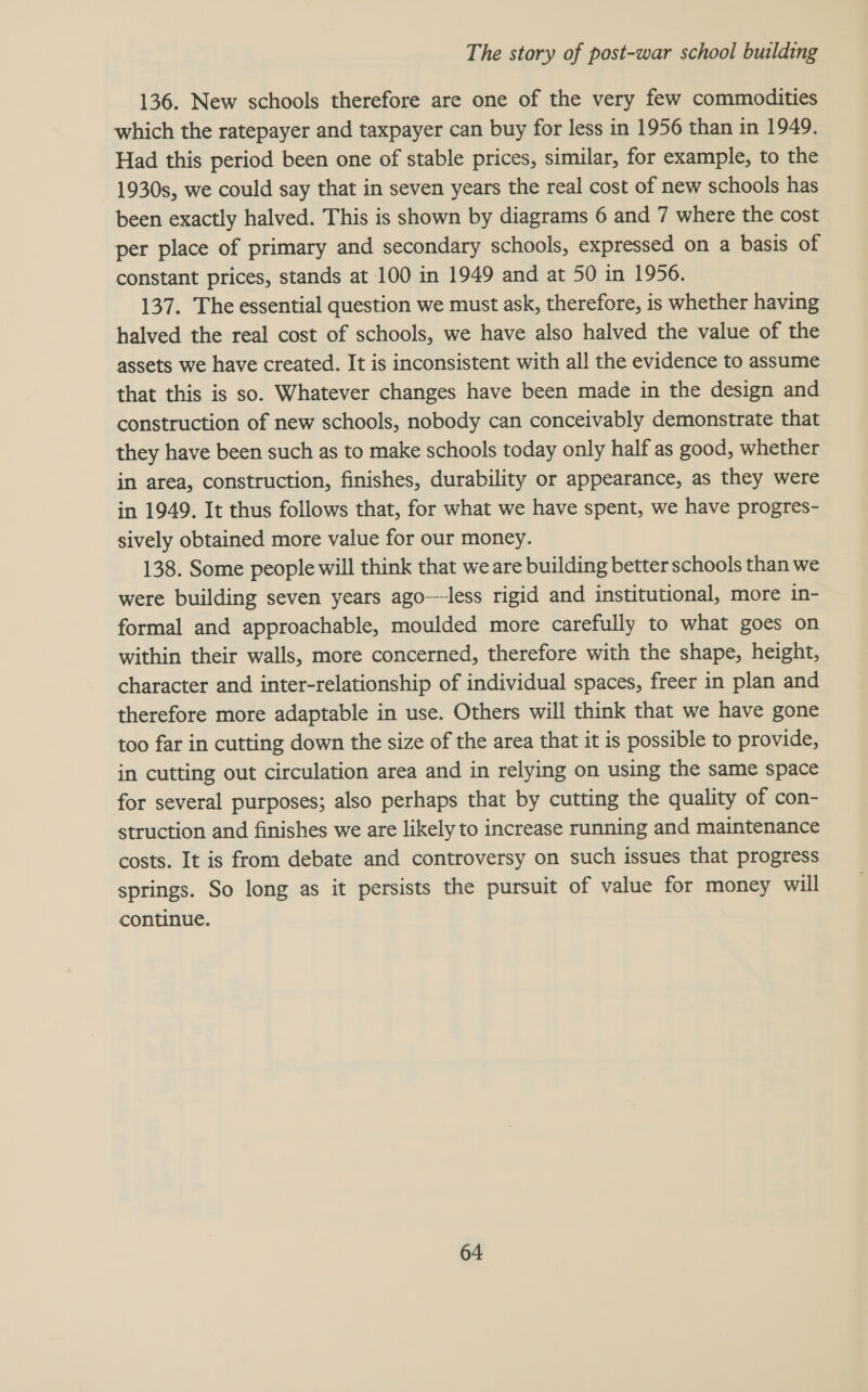 136. New schools therefore are one of the very few commodities which the ratepayer and taxpayer can buy for less in 1956 than in 1949. Had this period been one of stable prices, similar, for example, to the 1930s, we could say that in seven years the real cost of new schools has been exactly halved. This is shown by diagrams 6 and 7 where the cost per place of primary and secondary schools, expressed on a basis of constant prices, stands at 100 in 1949 and at 50 in 1956. 137. The essential question we must ask, therefore, is whether having halved the real cost of schools, we have also halved the value of the assets we have created. It is inconsistent with all the evidence to assume that this is so. Whatever changes have been made in the design and construction of new schools, nobody can conceivably demonstrate that they have been such as to make schools today only half as good, whether in area, construction, finishes, durability or appearance, as they were in 1949. It thus follows that, for what we have spent, we have progres- sively obtained more value for our money. 138. Some people will think that we are building better schools than we were building seven years ago—less rigid and institutional, more in- formal and approachable, moulded more carefully to what goes on within their walls, more concerned, therefore with the shape, height, character and inter-relationship of individual spaces, freer in plan and therefore more adaptable in use. Others will think that we have gone too far in cutting down the size of the area that it is possible to provide, in cutting out circulation area and in relying on using the same space for several purposes; also perhaps that by cutting the quality of con- struction and finishes we are likely to increase running and maintenance costs. It is from debate and controversy on such issues that progress springs. So long as it persists the pursuit of value for money will continue.