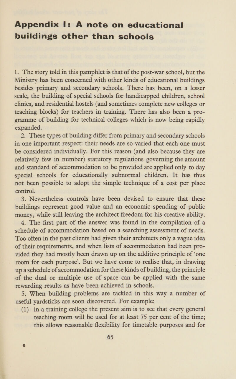 Appendix I: A note on educational buildings other than schools 1, The story told in this pamphlet is that of the post-war school, but the Ministry has been concerned with other kinds of educational buildings besides primary and secondary schools. There has been, on a lesser scale, the building of special schools for handicapped children, school clinics, and residential hostels (and sometimes complete new colleges or teaching blocks) for teachers in training. There has also been a pro- gramme of building for technical colleges which is now being rapidly expanded. 2. These types of building differ from primary and secondary schools in one important respect: their needs are so varied that each one must be considered individually. For this reason (and also because they are relatively few in number) statutory regulations governing the amount and standard of accommodation to be provided are applied only to day special schools for educationally subnormal children. It has thus not been possible to adopt the simple technique of a cost per place control. 3. Nevertheless controls have been devised to ensure that these buildings represent good value and an economic spending of public money, while still leaving the architect freedom for his creative ability. 4, The first part of the answer was found in the compilation of a schedule of accommodation based on a searching assessment of needs. Too often in the past clients had given their architects only a vague idea of their requirements, and when lists of accommodation had been pro- vided they had mostly been drawn up on the additive principle of ‘one room for each purpose’. But we have come to realise that, in drawing up a schedule of accommodation for these kinds of building, the principle of the dual or multiple use of space can be applied with the same rewarding results as have been achieved in schools. 5. When building problems are tackled in this way a number of useful yardsticks are soon discovered. For example: (1) ina training college the present aim is to see that every general teaching room will be used for at least 75 per cent of the time; this allows reasonable flexibility for timetable purposes and for
