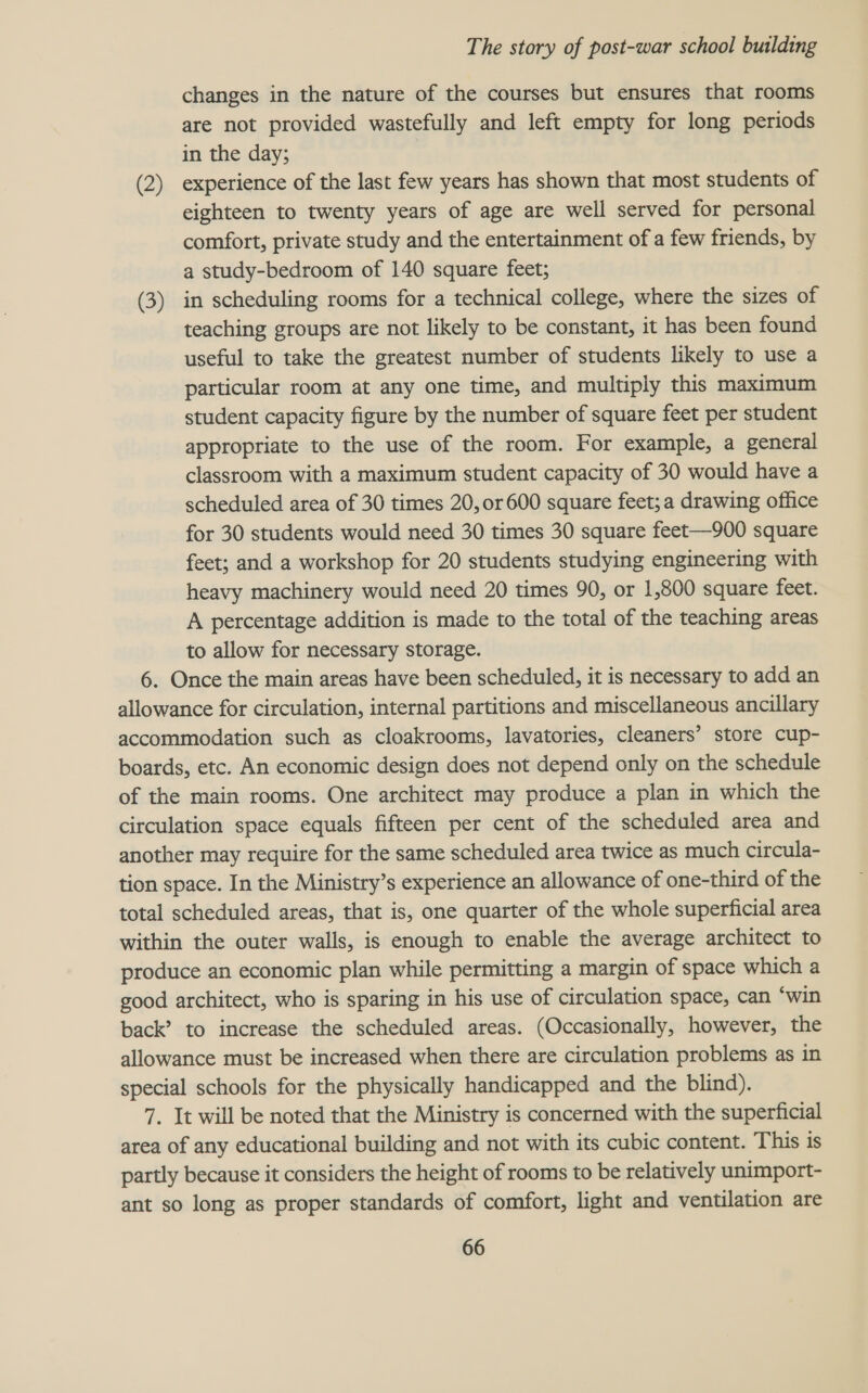 changes in the nature of the courses but ensures that rooms are not provided wastefully and left empty for long periods in the day; (2) experience of the last few years has shown that most students of eighteen to twenty years of age are well served for personal comfort, private study and the entertainment of a few friends, by a study-bedroom of 140 square feet; (3) in scheduling rooms for a technical college, where the sizes of teaching groups are not likely to be constant, it has been found useful to take the greatest number of students likely to use a particular room at any one time, and multiply this maximum student capacity figure by the number of square feet per student appropriate to the use of the room. For example, a general classroom with a maximum student capacity of 30 would have a scheduled area of 30 times 20, or 600 square feet; a drawing office for 30 students would need 30 times 30 square feet—900 square feet; and a workshop for 20 students studying engineering with heavy machinery would need 20 times 90, or 1,800 square feet. A percentage addition is made to the total of the teaching areas to allow for necessary storage. 6. Once the main areas have been scheduled, it is necessary to add an allowance for circulation, internal partitions and miscellaneous ancillary accommodation such as cloakrooms, lavatories, cleaners’ store cup- boards, etc. An economic design does not depend only on the schedule of the main rooms. One architect may produce a plan in which the circulation space equals fifteen per cent of the scheduled area and another may require for the same scheduled area twice as much circula- tion space. In the Ministry’s experience an allowance of one-third of the total scheduled areas, that is, one quarter of the whole superficial area within the outer walls, is enough to enable the average architect to produce an economic plan while permitting a margin of space which a good architect, who is sparing in his use of circulation space, can ‘win back’? to increase the scheduled areas. (Occasionally, however, the allowance must be increased when there are circulation problems as in special schools for the physically handicapped and the blind). 7. It will be noted that the Ministry is concerned with the superficial area of any educational building and not with its cubic content. This is partly because it considers the height of rooms to be relatively unimport- ant so long as proper standards of comfort, light and ventilation are