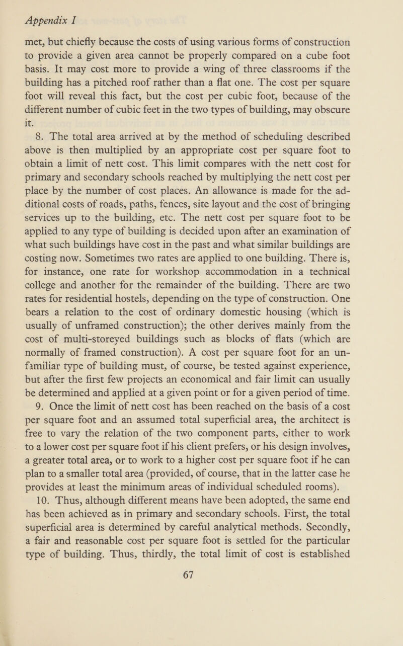 met, but chiefly because the costs of using various forms of construction to provide a given area cannot be properly compared on a cube foot basis. It may cost more to provide a wing of three classrooms if the building has a pitched roof rather than a flat one. The cost per square foot will reveal this fact, but the cost per cubic foot, because of the different number of cubic feet in the two types of building, may obscure it. 8. The total area arrived at by the method of scheduling described above is then multiplied by an appropriate cost per square foot to obtain a limit of nett cost. This limit compares with the nett cost for primary and secondary schools reached by multiplying the nett cost per place by the number of cost places. An allowance is made for the ad- ditional costs of roads, paths, fences, site layout and the cost of bringing services up to the building, etc. The nett cost per square foot to be applied to any type of building is decided upon after an examination of what such buildings have cost in the past and what similar buildings are costing now. Sometimes two rates are applied to one building. There is, for instance, one rate for workshop accommodation in a technical college and another for the remainder of the building. There are two rates for residential hostels, depending on the type of construction. One bears a relation to the cost of ordinary domestic housing (which is usually of unframed construction); the other derives mainly from the cost of multi-storeyed buildings such as blocks of flats (which are normally of framed construction). A cost per square foot for an un- familiar type of building must, of course, be tested against experience, but after the first few projects an economical and fair limit can usually be determined and applied at a given point or for a given period of time. 9. Once the limit of nett cost has been reached on the basis of a cost per square foot and an assumed total superficial area, the architect is free to vary the relation of the two component parts, either to work to a lower cost per square foot if his client prefers, or his design involves, a greater total area, or to work to a higher cost per square foot if he can plan to a smaller total area (provided, of course, that in the latter case he provides at least the minimum areas of individual scheduled rooms). 10. Thus, although different means have been adopted, the same end has been achieved as in primary and secondary schools. First, the total superficial area is determined by careful analytical methods. Secondly, a fair and reasonable cost per square foot is settled for the particular type of building. Thus, thirdly, the total limit of cost is established