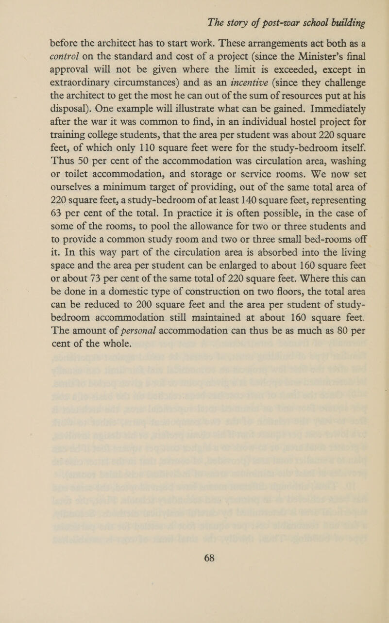 before the architect has to start work. These arrangements act both as a control on the standard and cost of a project (since the Minister’s final approval will not be given where the limit is exceeded, except in extraordinary circumstances) and as an incentive (since they challenge the architect to get the most he can out of the sum of resources put at his disposal). One example will illustrate what can be gained. Immediately after the war it was common to find, in an individual hostel project for training college students, that the area per student was about 220 square feet, of which only 110 square feet were for the study-bedroom itself. Thus 50 per cent of the accommodation was circulation area, washing or toilet accommodation, and storage or service rooms. We now set ourselves a minimum target of providing, out of the same total area of 220 square feet, a study-bedroom of at least 140 square feet, representing 63 per cent of the total. In practice it is often possible, in the case of some of the rooms, to pool the allowance for two or three students and to provide a common study room and two or three small bed-rooms off it. In this way part of the circulation area is absorbed into the living space and the area per student can be enlarged to about 160 square feet or about 73 per cent of the same total of 220 square feet. Where this can be done in a domestic type of construction on two floors, the total area can be reduced to 200 square feet and the area per student of study- bedroom accommodation still maintained at about 160 square feet. The amount of personal accommodation can thus be as much as 80 per cent of the whole.
