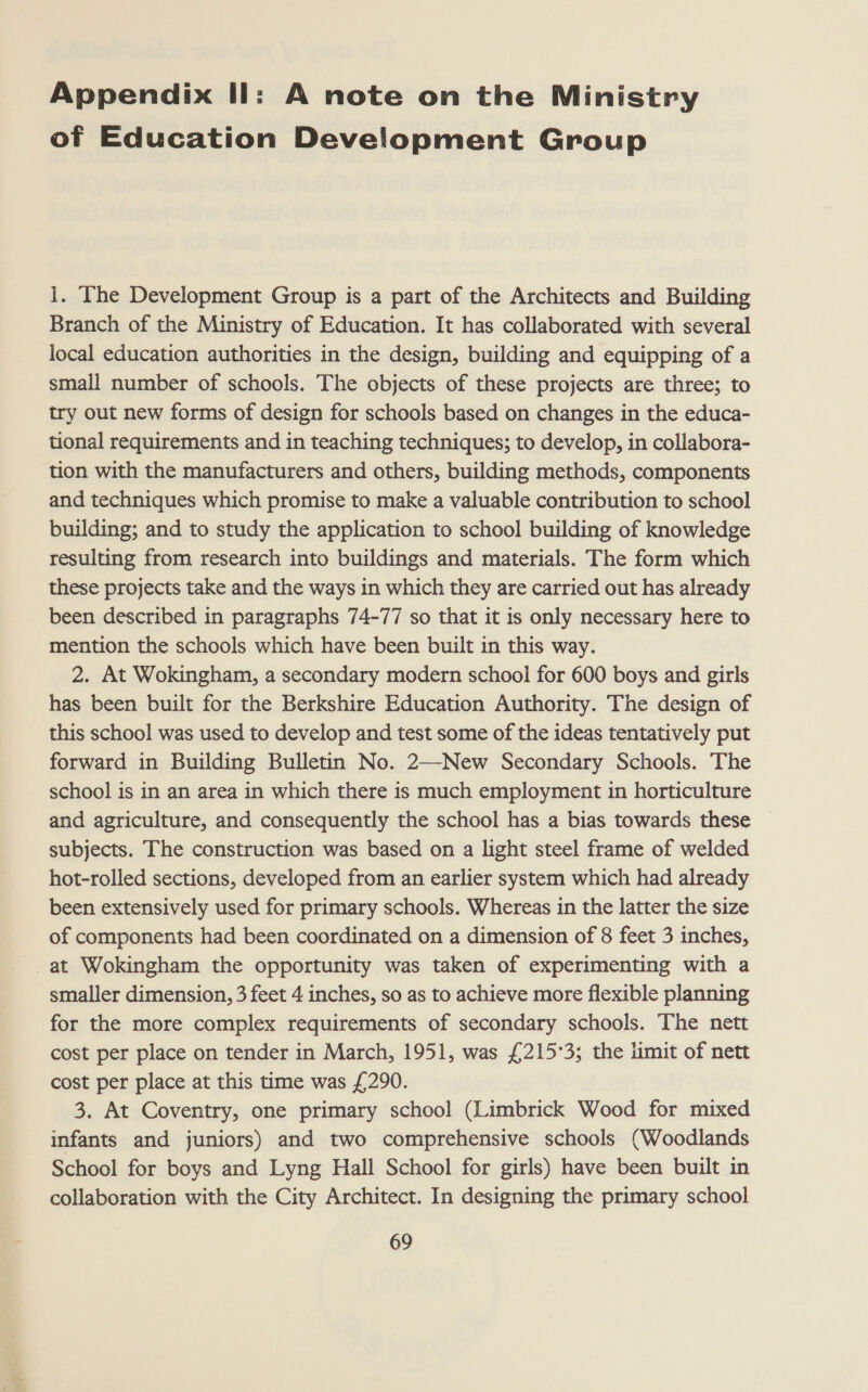 Appendix Il: A note on the Ministry of Education Development Group 1. The Development Group is a part of the Architects and Building Branch of the Ministry of Education. It has collaborated with several local education authorities in the design, building and equipping of a small number of schools. The objects of these projects are three; to try out new forms of design for schools based on changes in the educa- tional requirements and in teaching techniques; to develop, in collabora- tion with the manufacturers and others, building methods, components and techniques which promise to make a valuable contribution to school building; and to study the application to school building of knowledge resulting from research into buildings and materials. The form which these projects take and the ways in which they are carried out has already been described in paragraphs 74-77 so that it is only necessary here to mention the schools which have been built in this way. 2. At Wokingham, a secondary modern school for 600 boys and girls has been built for the Berkshire Education Authority. The design of this school was used to develop and test some of the ideas tentatively put forward in Building Bulletin No. 2—New Secondary Schools. The school is in an area in which there is much employment in horticulture and agriculture, and consequently the school has a bias towards these subjects. The construction was based on a light steel frame of welded hot-rolled sections, developed from an earlier system which had already been extensively used for primary schools. Whereas in the latter the size of components had been coordinated on a dimension of 8 feet 3 inches, at Wokingham the opportunity was taken of experimenting with a smaller dimension, 3 feet 4 inches, so as to achieve more flexible planning for the more complex requirements of secondary schools. The nett cost per place on tender in March, 1951, was £215°3; the limit of nett cost per place at this time was £290. 3. At Coventry, one primary school (Limbrick Wood for mixed infants and juniors) and two comprehensive schools (Woodlands School for boys and Lyng Hall School for girls) have been built in collaboration with the City Architect. In designing the primary school
