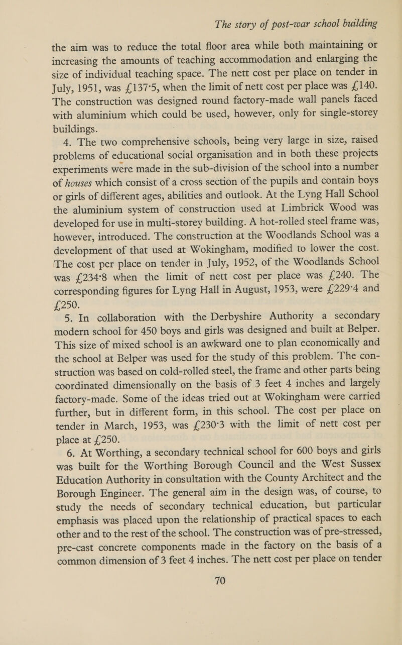 the aim was to reduce the total floor area while both maintaining or increasing the amounts of teaching accommodation and enlarging the size of individual teaching space. The nett cost per place on tender in July, 1951, was £137°5, when the limit of nett cost per place was £140. The construction was designed round factory-made wall panels faced with aluminium which could be used, however, only for single-storey buildings. | 4. The two comprehensive schools, being very large in size, raised problems of educational social organisation and in both these projects experiments were made in the sub-division of the school into a number of houses which consist of a cross section of the pupils and contain boys or girls of different ages, abilities and outlook. At the Lyng Hall School the aluminium system of construction used at Limbrick Wood was developed for use in multi-storey building. A hot-rolled steel frame was, however, introduced. The construction at the Woodlands School was a development of that used at Wokingham, modified to lower the cost. The cost per place on tender in July, 1952, of the Woodlands School was £234°8 when the limit of nett cost per place was £240. The corresponding figures for Lyng Hall in August, 1953, were £229°4 and £200. 5. In collaboration with the Derbyshire Authority a secondary modern school for 450 boys and girls was designed and built at Belper. This size of mixed school is an awkward one to plan economically and the school at Belper was used for the study of this problem. The con- struction was based on cold-rolled steel, the frame and other parts being coordinated dimensionally on the basis of 3 feet 4 inches and largely factory-made. Some of the ideas tried out at Wokingham were carried further, but in different form, in this school. The cost per place on tender in March, 1953, was £230°3 with the limit of nett cost per place at £250. 6. At Worthing, a secondary technical school for 600 boys and girls was built for the Worthing Borough Council and the West Sussex Education Authority in consultation with the County Architect and the Borough Engineer. The general aim in the design was, of course, to study the needs of secondary technical education, but particular emphasis was placed upon the relationship of practical spaces to each other and to the rest of the school. The construction was of pre-stressed, pre-cast concrete components made in the factory on the basis of a common dimension of 3 feet 4 inches. The nett cost per place on tender