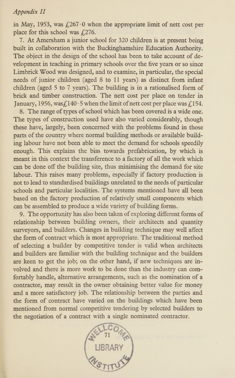 in May, 1953, was £267-0 when the appropriate limit of nett cost per place for this school was £276. 7. At Amersham a junior school for 320 children is at present being built in collaboration with the Buckinghamshire Education Authority. The object in the design of the school has been to take account of de- velopment in teaching in primary schools over the five years or so since Limbrick Wood was designed, and to examine, in particular, the special needs of junior children (aged 8 to 11 years) as distinct from infant children (aged 5 to 7 years). The building is in a rationalised form of brick and timber construction. The nett cost per place on tender in January, 1956, wasf140-5 when the limit of nett cost per place was (154. 8. The range of types of school which has been covered is a wide one. The types of construction used have also varied considerably, though these have, largely, been concerned with the problems found in those parts of the country where normal building methods or available build- ing labour have not been able to meet the demand for schools speedily enough. This explains the bias towards prefabrication, by which is meant in this context the transference to a factory of all the work which can be done off the building site, thus minimising the demand for site labour. This raises many problems, especially if factory production is not to lead to standardised buildings unrelated to the needs of particular schools and particular localities. The systems mentioned have all been based on the factory production of relatively small components which can be assembled to produce a wide variety of building forms. 9. The opportunity has also been taken of exploring different forms of relationship between building owners, their architects and quantity surveyors, and builders. Changes in building technique may well affect the form of contract which is most appropriate. The traditional method of selecting a builder by competitive tender is valid when architects and builders are familiar with the building technique and the builders are keen to get the job; on the other hand, if new techniques are in- volved and there is more work to be done than the industry can com- fortably handle, alternative arrangements, such as the nomination of a contractor, may result in the owner obtaining better value for money and a more satisfactory job. The relationship between the parties and the form of contract have varied on the buildings which have been mentioned from normal competitive tendering by selected builders to the negotiation of a contract with a single nominated contractor. Fe > Ge oe. i L-COM | UBRARY | \ Cord >   