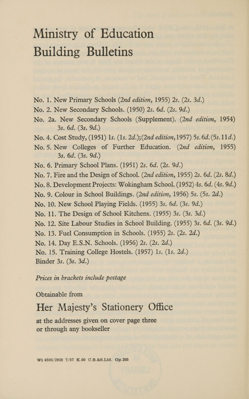 Ministry of Education Building Bulletins No. 1. New Primary Schools (2nd edition, 1955) 2s. (2s. 3d.) No. 2. New Secondary Schools. (1950) 2s. 6d. (2s. 9d.) No. 2a. New Secondary Schools (Supplement). (2nd edition, 1954) 3s. 6d. (3s. 9d.) No. 4. Cost Study, (1951) 1s. (1s. 2d.);(2nd edition, 1957) 5s. 6d. (5s. 11d.) No. 5. New Colleges of Further Education. (2nd edition, 1955) 3s. 6d. (3s. 9d.) No. 6. Primary School Plans. (1951) 2s. 6d. (2s. 9d.) No. 7. Fire and the Design of School. (2d edition, 1955) 2s. 6d. (2s. 8d.) No. 8. Development Projects: Wokingham School. (1952) 4s. 6d. (4s. 9d.) No. 9. Colour in School Buildings. (2nd edition, 1956) 5s. (5s. 2d.) No. 10. New School Playing Fields. (1955) 3s. 6d. (3s. 9d.) No. 11. The Design of School Kitchens. (1955) 3s. (3s. 3d.) No. 12. Site Labour Studies in School Building. (1955) 3s. 6d. (3s. 9d.) No. 13. Fuel Consumption in Schools. (1955) 2s. (2s. 2d.) No. 14. Day E.S.N. Schools. (1956) 2s. (2s. 2d.) No. 15. Training College Hostels. (1957) 1s. (1s. 2d.) Binder 3s. (3s. 3d.) Prices in brackets include postage Obtainable from Her Majesty’s Stationery Office at the addresses given on cover page three or through any bookseller Wt 4506/2928 7/57 K.60 C.B.&amp;S.Ltd. Gp.305