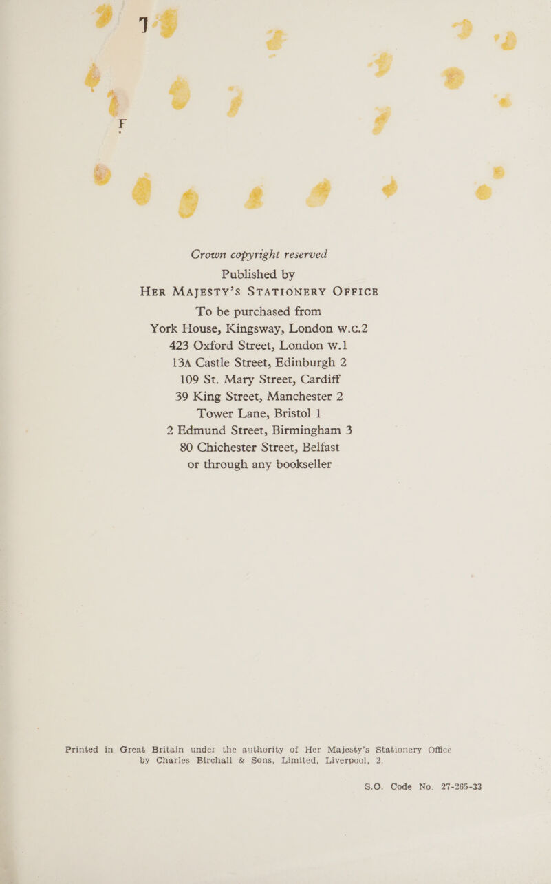 .. &amp; , v ? eo; ° : ° 6 644% *@ Crown copyright reserved Published by HER MAJESTY’S STATIONERY OFFICE To be purchased from York House, Kingsway, London w.c.2 423 Oxford Street, London w.1 13a Castle Street, Edinburgh 2 109 St. Mary Street, Cardiff 39 King Street, Manchester 2 Tower Lane, Bristol 1 2 Edmund Street, Birmingham 3 80 Chichester Street, Belfast or through any bookseller Printed in Great Britain under the authority of Her Majesty’s Stationery Office by Charles Birchall &amp; Sons, Limited, Liverpool, 2. S.O. Code No. 27-265-33