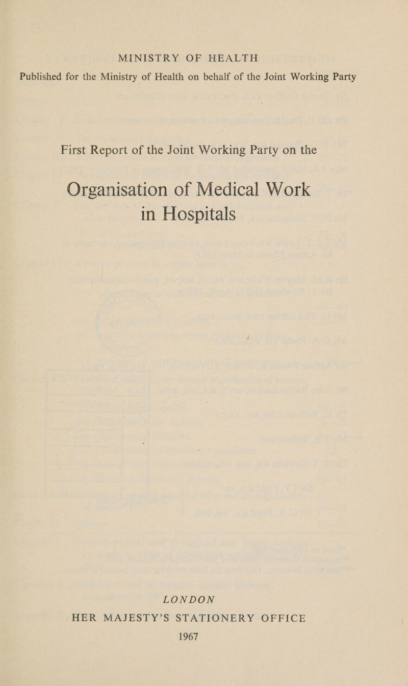MINISTRY OF HEALTH Published for the Ministry of Health on behalf of the Joint Working Party First Report of the Joint Working Party on the Organisation of Medical Work — in Hospitals LONDON HER MAJESTY’S STATIONERY OFFICE 1967