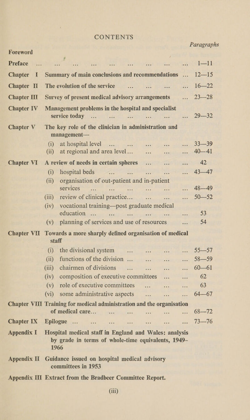 Preface Chapter I Chapter II Chapter [il Chapter IV Chapter V Chapter VI Chapter VII CONTENTS Summary of main conclusions and recommendations ... The evolution of the service Survey of present medical advisory arrangements Management problems in the hospital and specialist Service today The key role of the clinician in administration and management— (i) at hospital level &amp; (ii) at regional and area level... A review of needs in certain spheres (i) hospital beds ts (ii) organisation of out-patient and in-patient services ane (iii) review of clinical practice... Rs (iv) vocational training—post graduate ehied education ... ke a ae (v) planning of services and use of resources Towards a more sharply defined organisation of medical staff (i) the divisional system (ii) functions of the division ... (iii) chairmen of divisions (iv) composition of executive committees (v) role of executive committees (vi) some administrative aspects Chapter IX Appendix I Appendix Ii of medical care... Epilogue Hospital medical staff in England and Wales: analysis by grade in terms of whole-time equivalents, 1949- 1966 Guidance issued on hospital medical advisory committees in 1953 (iii) I—11] 12—15 16—22 23—28 29—32 3339 40—41 42 43—47 48—49 50—52 53 54 55—S7 58—59 60—61 62 63 64—67 68—72 73—76