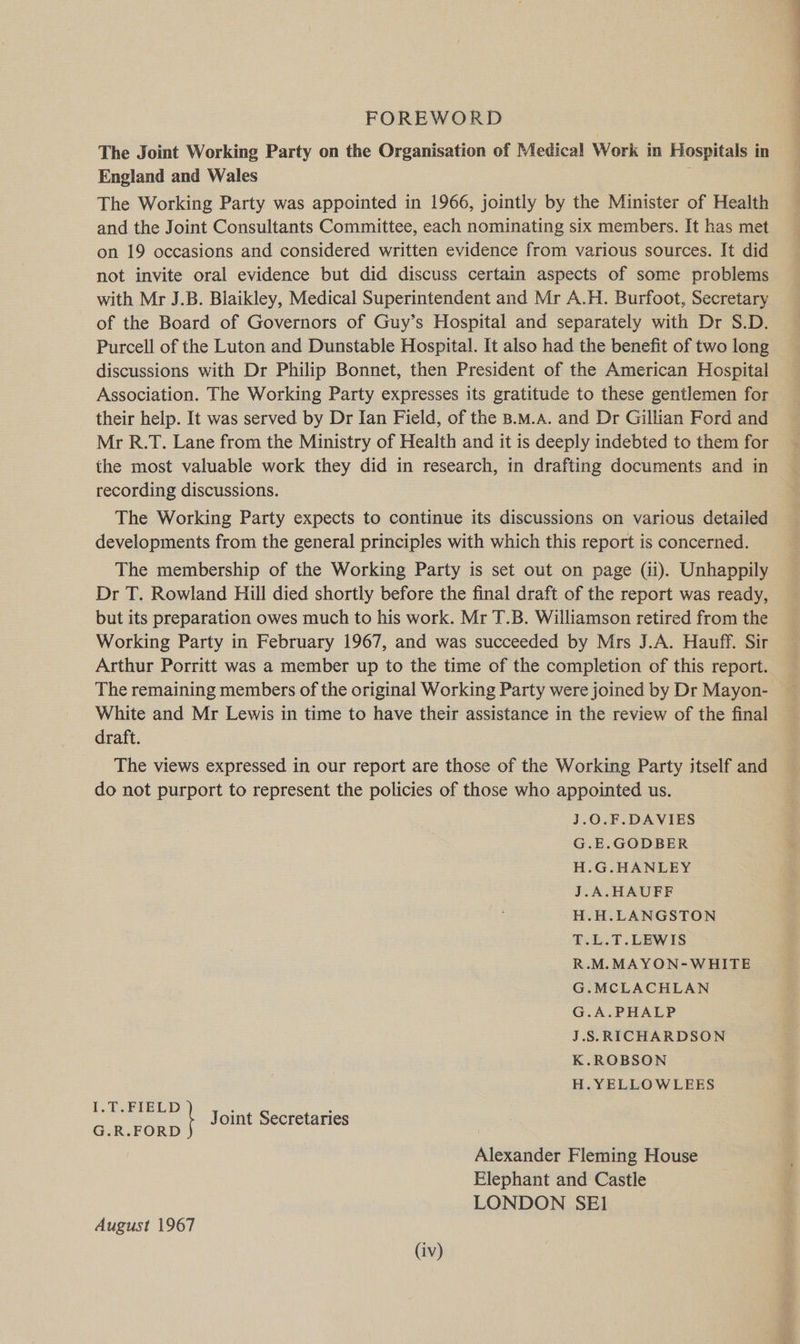 The Joint Working Party on the Organisation of Medical Work in Hospitals in England and Wales : The Working Party was appointed in 1966, jointly by the Minister of Health and the Joint Consultants Committee, each nominating six members. It has met on 19 occasions and considered written evidence from various sources. It did not invite oral evidence but did discuss certain aspects of some problems with Mr J.B. Blaikley, Medical Superintendent and Mr A.H. Burfoot, Secretary of the Board of Governors of Guy’s Hospital and separately with Dr S.D. Purcell of the Luton and Dunstable Hospital. It also had the benefit of two long discussions with Dr Philip Bonnet, then President of the American Hospital Association. The Working Party expresses its gratitude to these gentlemen for their help. It was served by Dr Ian Field, of the B.M.A. and Dr Gillian Ford and Mr R.T. Lane from the Ministry of Health and it is deeply indebted to them for the most valuable work they did in research, in drafting documents and in recording discussions. The Working Party expects to continue its discussions on various detailed developments from the general principles with which this report is concerned. The membership of the Working Party is set out on page (ii). Unhappily Dr T. Rowland Hill died shortly before the final draft of the report was ready, but its preparation owes much to his work. Mr T.B. Williamson retired from the Working Party in February 1967, and was succeeded by Mrs J.A. Hauff. Sir Arthur Porritt was a member up to the time of the completion of this report. The remaining members of the original Working Party were joined by Dr Mayon- White and Mr Lewis in time to have their assistance in the review of the final draft. The views expressed in our report are those of the Working Party itself and do not purport to represent the policies of those who appointed us. J.0.F.DAVIES G.E.GODBER H.G.HANLEY J.A.HAUFEF H.H.LANGSTON T.L.T.LEWIS R.M.MAYON-WHITE G.MCLACHLAN G.A.PHALP J.S.RICHARDSON K.ROBSON H.YELLOWLEES ue ee ; Joint Secretaries G.R.FORD Alexander Fleming House Elephant and Castle LONDON SEI August 1967 ———— ee