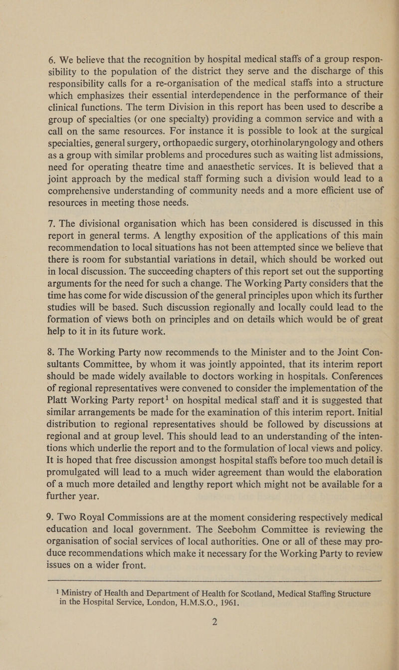 sibility to the population of the district they serve and the discharge of this responsibility calls for a re-organisation of the medical staffs into a structure which emphasizes their essential interdependence in the performance of their clinical functions. The term Division in this report has been used to describe a group of specialties (or one specialty) providing a common service and with a call on the same resources. For instance it is possible to look at the surgical specialties, general surgery, orthopaedic surgery, otorhinolaryngology and others as a group with similar problems and procedures such as waiting list admissions, need for operating theatre time and anaesthetic services. It is believed that a joint approach by the medical staff forming such a division would lead to a comprehensive understanding of community needs and a more efficient use of resources in meeting those needs. 7. The divisional organisation which has been considered is discussed in this report in general terms. A lengthy exposition of the applications of this main recommendation to local situations has not been attempted since we believe that there is room for substantial variations in detail, which should be worked out in local discussion. The succeeding chapters of this report set out the supporting arguments for the need for such a change. The Working Party considers that the time has come for wide discussion of the general principles upon which its further studies will be based. Such discussion regionally and locally could lead to the formation of views both on principles and on details which would be of great help to it in its future work. 8. The Working Party now recommends to the Minister and to the Joint Con- sultants Committee, by whom it was jointly appointed, that its interim report should be made widely available to doctors working in hospitals. Conferences of regional representatives were convened to consider the implementation of the Platt Working Party report! on hospital medical staff and it is suggested that similar arrangements be made for the examination of this interim report. Initial distribution to regional representatives should be followed by discussions at regional and at group level. This should lead to an understanding of the inten- tions which underlie the report and to the formulation of local views and policy. It is hoped that free discussion amongst hospital staffs before too much detail is promulgated will lead to a much wider agreement than would the elaboration of a much more detailed and lengthy report which might not be available for a further year. 9. Two Royal Commissions are at the moment considering respectively medical education and local government. The Seebohm Committee is reviewing the organisation of social services of local authorities. One or all of these may pro- duce recommendations which make it necessary for the Working Party to review issues On a wider front. 1 Ministry of Health and Department of Health for Scotland, Medical Staffing Structure in the Hospital Service, London, H.M.S.O., 1961. y