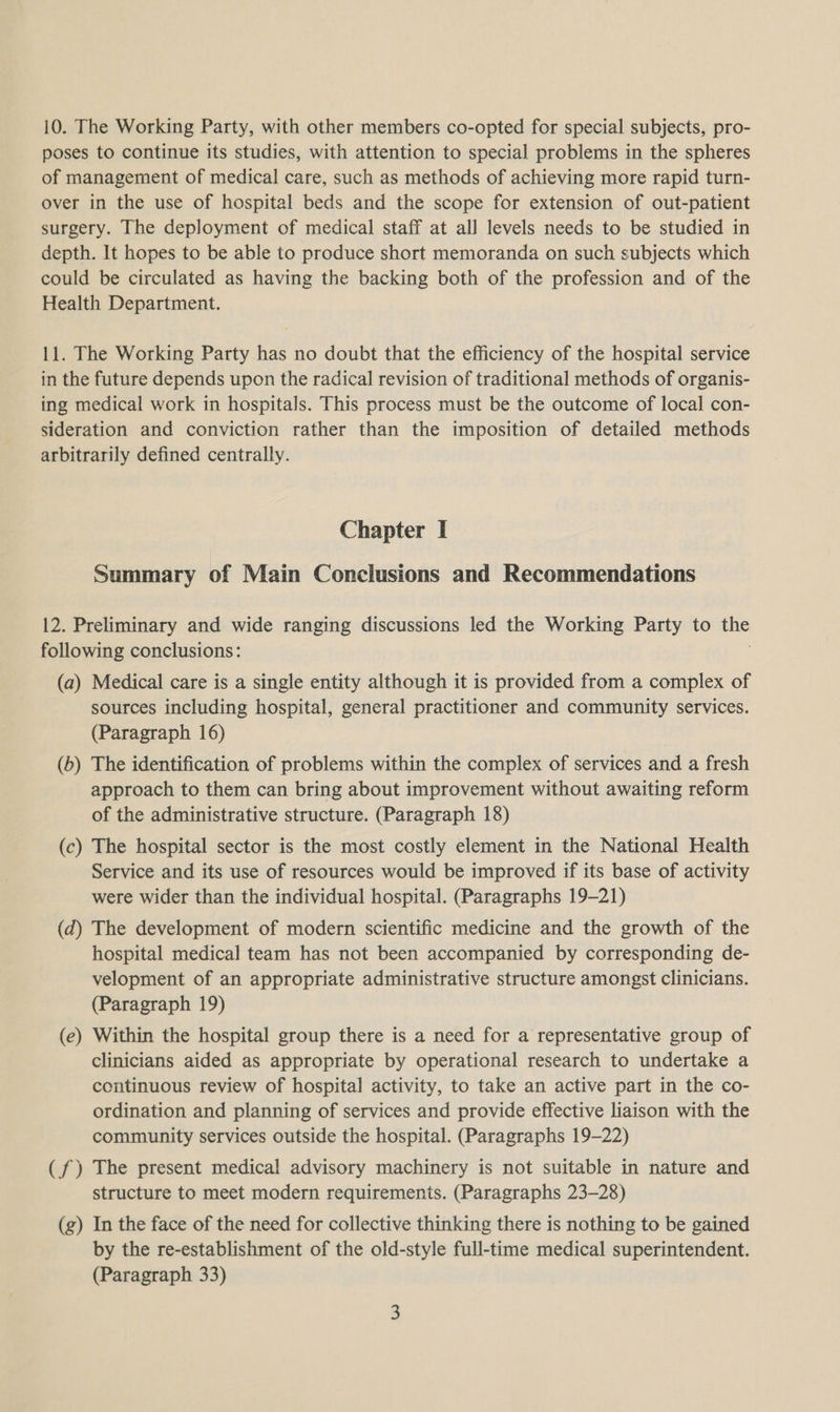 10. The Working Party, with other members co-opted for special subjects, pro- poses to continue its studies, with attention to special problems in the spheres of management of medical care, such as methods of achieving more rapid turn- over in the use of hospital beds and the scope for extension of out-patient surgery. The deployment of medical staff at all levels needs to be studied in depth. It hopes to be able to produce short memoranda on such subjects which could be circulated as having the backing both of the profession and of the Health Department. 11. The Working Party has no doubt that the efficiency of the hospital service in the future depends upon the radical revision of traditional methods of organis- ing medical work in hospitals. This process must be the outcome of local con- sideration and conviction rather than the imposition of detailed methods arbitrarily defined centrally. Chapter I Summary of Main Conclusions and Recommendations 12. Preliminary and wide ranging discussions led the Working Party to the following conclusions: (a) Medical care is a single entity although it is provided from a complex of sources including hospital, general practitioner and community services. (Paragraph 16) (b) The identification of problems within the complex of services and a fresh approach to them can bring about improvement without awaiting reform of the administrative structure. (Paragraph 18) (c) The hospital sector is the most costly element in the National Health Service and its use of resources would be improved if its base of activity were wider than the individual hospital. (Paragraphs 19-21) (d) The development of modern scientific medicine and the growth of the hospital medical team has not been accompanied by corresponding de- velopment of an appropriate administrative structure amongst clinicians. (Paragraph 19) (e) Within the hospital group there is a need for a representative group of clinicians aided as appropriate by operational research to undertake a continuous review of hospital activity, to take an active part in the co- ordination and planning of services and provide effective liaison with the community services outside the hospital. (Paragraphs 19-22) (f) The present medical advisory machinery is not suitable in nature and structure to meet modern requirements. (Paragraphs 23-28) (g) In the face of the need for collective thinking there is nothing to be gained by the re-establishment of the old-style full-time medical superintendent. (Paragraph 33)