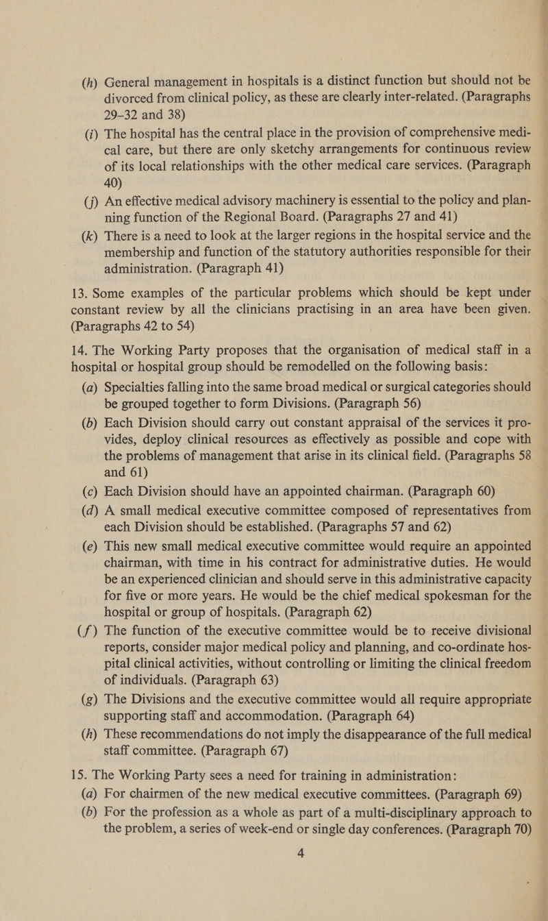 (h) General management in hospitals is a distinct function but should not be divorced from clinical policy, as these are clearly inter-related. (Paragraphs 29-32 and 38) (i) The hospital has the central place in the provision of comprehensive medi- cal care, but there are only sketchy arrangements for continuous review of its local relationships with the other medical care services. (Paragraph 40) (j) An effective medical advisory machinery is essential to the policy and plan- ning function of the Regional Board. (Paragraphs 27 and 41) (k) There is a need to look at the larger regions in the hospital service and the membership and function of the statutory authorities responsible for their administration. (Paragraph 41) 13. Some examples of the particular problems which should be kept under constant review by all the clinicians practising in an area have been given. (Paragraphs 42 to 54) : 14. The Working Party proposes that the organisation of medical staff in a hospital or hospital group should be remodelled on the following basis: (a) Specialties falling into the same broad medical or surgical categories should be grouped together to form Divisions. (Paragraph 56) (b) Each Division should carry out constant appraisal of the services it pro- vides, deploy clinical resources as effectively as possible and cope with the problems of management that arise in its clinical field. (Paragraphs 58 and 61) (c) Each Division should have an appointed chairman. (Paragraph 60) (d) A small medical executive committee composed of representatives from each Division should be established. (Paragraphs 57 and 62) (e) This new small medical executive committee would require an appointed chairman, with time in his contract for administrative duties. He would be an experienced clinician and should serve in this administrative capacity for five or more years. He would be the chief medical spokesman for the hospital or group of hospitals. (Paragraph 62) (f) The function of the executive committee would be to receive divisional reports, consider major medical policy and planning, and co-ordinate hos- pital clinical activities, without controlling or limiting the clinical freedom of individuals. (Paragraph 63) (g) The Divisions and the executive committee would all require appropriate supporting staff and accommodation. (Paragraph 64) (h) These recommendations do not imply the disappearance of the full medical staff committee. (Paragraph 67) 15. The Working Party sees a need for training in administration: (a) For chairmen of the new medical executive committees. (Paragraph 69) (b) For the profession as a whole as part of a multi-disciplinary approach to | the problem, a series of week-end or single day conferences. (Paragraph 70)